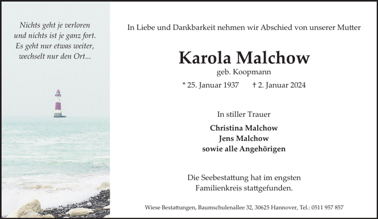 <p>Nichts geht je verloren<br />und nichts ist je ganz fort.<br />Es geht nur etwas weiter,<br />wechselt nur den Ort...</p><p>In Liebe und Dankbarkeit nehmen wir Abschied von unserer Mutter</p><p>Karola Malchow<br />geb. Koopmann</p><p>* 25. Januar 1937</p><p>† 2. Januar 2024</p><p>In stiller Trauer<br />Christina Malchow<br />Jens Malchow<br />sowie alle Angehörigen<br />Die Seebestattung hat im engsten<br />Familienkreis stattgefunden.<br />Wiese Bestattungen, Baumschulenallee 32, 30625 Hannover, Tel.: 0511 957 857</p>
