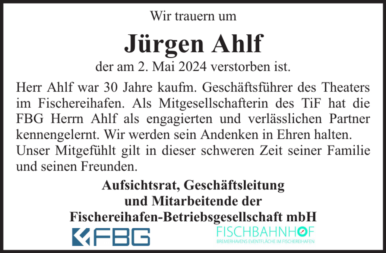 <p>Wir trauern um</p><p>Jürgen Ahlf</p><p>der am 2. Mai 2024 verstorben ist.<br />Herr Ahlf war 30 Jahre kaufm. Geschäftsführer des Theaters<br />im Fischereihafen. Als Mitgesellschafterin des TiF hat die<br />FBG Herrn Ahlf als engagierten und verlässlichen Partner<br />kennengelernt. Wir werden sein Andenken in Ehren halten.<br />Unser Mitgefühlt gilt in dieser schweren Zeit seiner Familie<br />und seinen Freunden.<br />Aufsichtsrat, Geschäftsleitung<br />und Mitarbeitende der<br />Fischereihafen-Betriebsgesellschaft mbH</p>