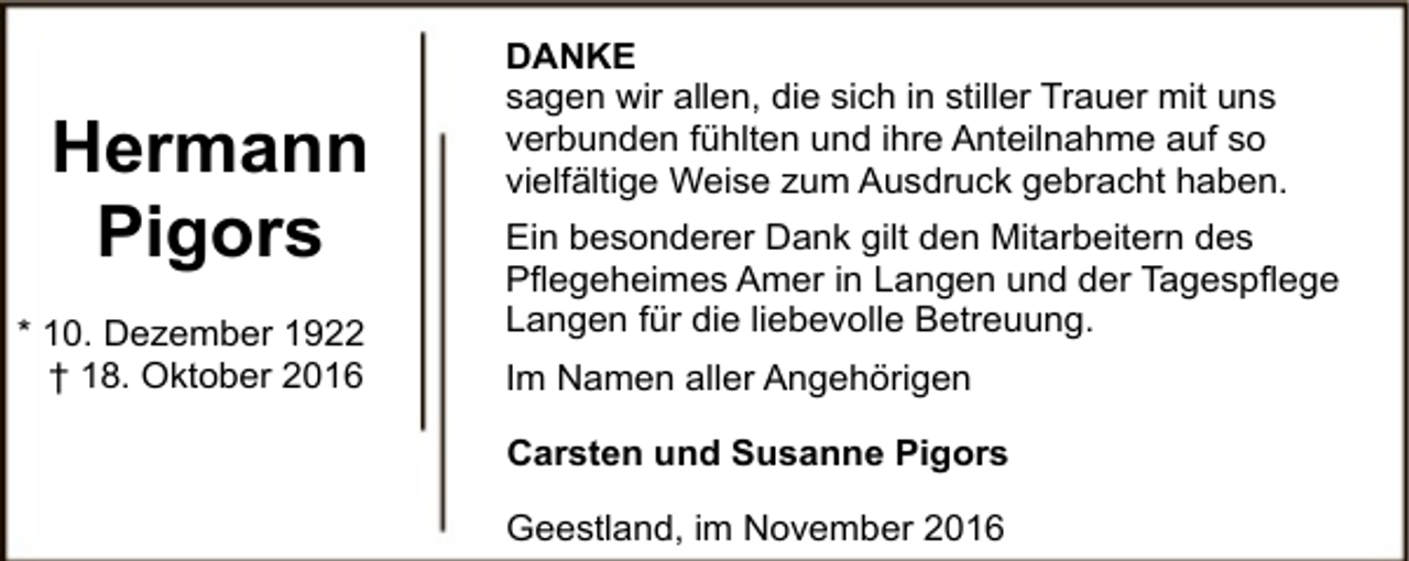 <p>Hermann<br />Pigors<br />* 10. Dezember 1922<br />† 18. Oktober 2016</p><p>DANKE<br />sagen wir allen, die sich in stiller Trauer mit uns<br />verbunden fühlten und ihre Anteilnahme auf so<br />vielfältige Weise zum Ausdruck gebracht haben.<br />Ein besonderer Dank gilt den Mitarbeitern des<br />Pflegeheimes Amer in Langen und der Tagespflege<br />Langen für die liebevolle Betreuung.<br />Im Namen aller Angehörigen<br />Carsten und Susanne Pigors<br />Geestland, im November 2016</p>