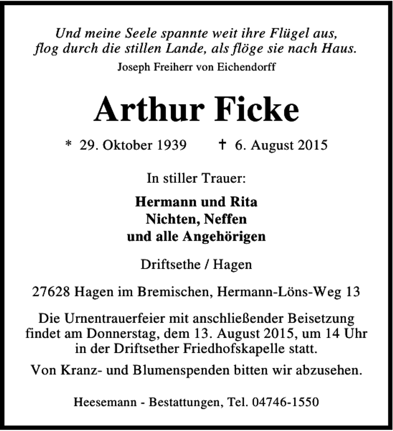 <p>Und meine Seele spannte weit ihre Flügel aus,<br />flog durch die stillen Lande, als flöge sie nach Haus.<br />Joseph Freiherr von Eichendorff</p><p>Arthur Ficke<br />* 29. Oktober 1939</p><p>B 6. August 2015</p><p>In stiller Trauer:<br />Hermann und Rita<br />Nichten, Neffen<br />und alle Angehörigen<br />Driftsethe / Hagen<br />27628 Hagen im Bremischen, Hermann-Löns-Weg 13<br />Die Urnentrauerfeier mit anschließender Beisetzung<br />findet am Donnerstag, dem 13. August 2015, um 14 Uhr<br />in der Driftsether Friedhofskapelle statt.<br />Von Kranz- und Blumenspenden bitten wir abzusehen.<br />Heesemann - Bestattungen, Tel. 04746-1550</p>