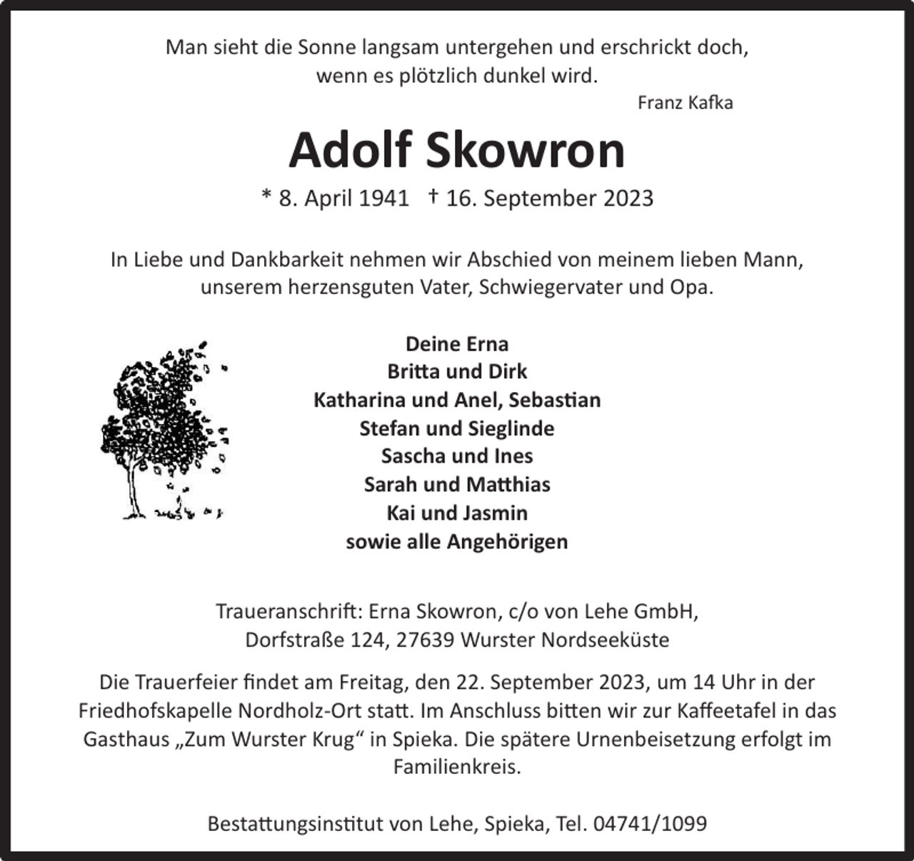 <p>Man sieht die Sonne langsam untergehen und erschrickt doch<br />wenn es plötzlich dunkel wird</p><p>Adolf Skowron</p><p>Franz Kafka</p><br />In Liebe und Dankbarkeit nehmen wir Abschied von meinem lieben Mann br />unserem herzensguten Vater Schwiegervater und Opa<br />Deine Erna<br />Britta und Dirk<br />Katharina und !nel, Sebastian<br />Stefan und Sieglinde<br />Sascha und Ines<br />Sarah und Matthias<br />Kai und Jasmin<br />sowie alle Angehörigen<br />Traueranschrift Erna Skowron