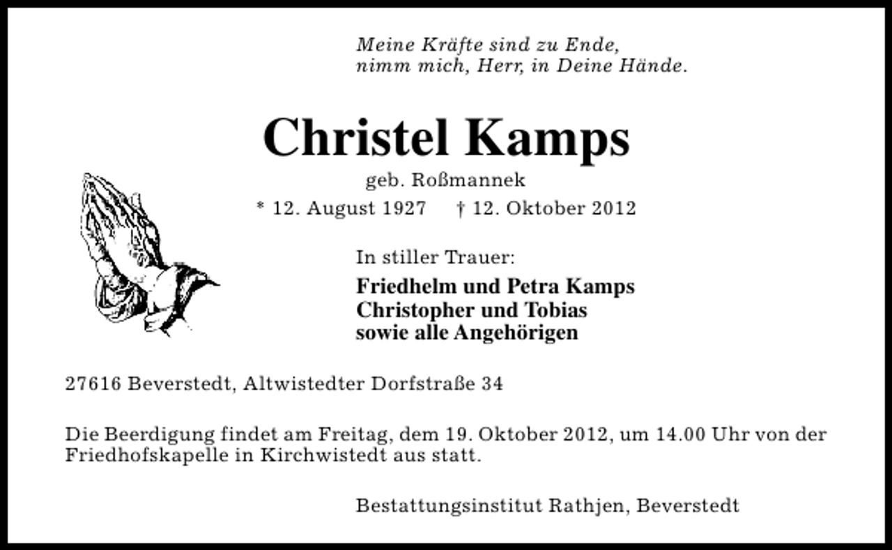 <p>Meine Kräfte sind zu Ende,<br />nimm mich, Herr, in Deine Hände.</p><p>Christel Kamps</p><p>geb. Roßmannek<br />* 12. August 1927 † 12. Oktober 2012<br />In stiller Trauer:</p><p>Friedhelm und Petra Kamps<br />Christopher und Tobias<br />sowie alle Angehörigen<br />27616 Beverstedt, Altwistedter Dorfstraße 34<br />Die Beerdigung findet am Freitag, dem 19. Oktober 2012, um 14.00 Uhr von der<br />Friedhofskapelle in Kirchwistedt aus statt.<br />Bestattungsinstitut Rathjen, Beverstedt</p>