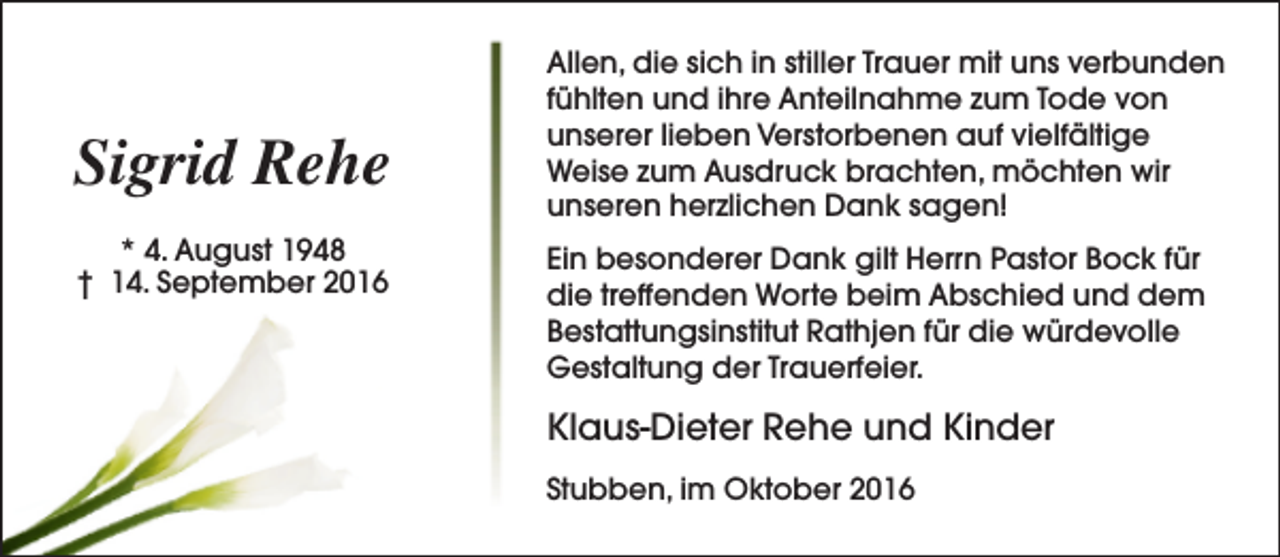 <p>Sigrid Rehe<br />* 4. August 1948<br />† 14. September 2016</p><p>Allen, die sich in stiller Trauer mit uns verbunden<br />fühlten und ihre Anteilnahme zum Tode von<br />unserer lieben Verstorbenen auf vielfältige<br />Weise zum Ausdruck brachten, möchten wir<br />unseren herzlichen Dank sagen!<br />Ein besonderer Dank gilt Herrn Pastor Bock für<br />die treffenden Worte beim Abschied und dem<br />Bestattungsinstitut Rathjen für die würdevolle<br />Gestaltung der Trauerfeier.</p><p>Klaus-Dieter Rehe und Kinder<br />Stubben, im Oktober 2016</p>