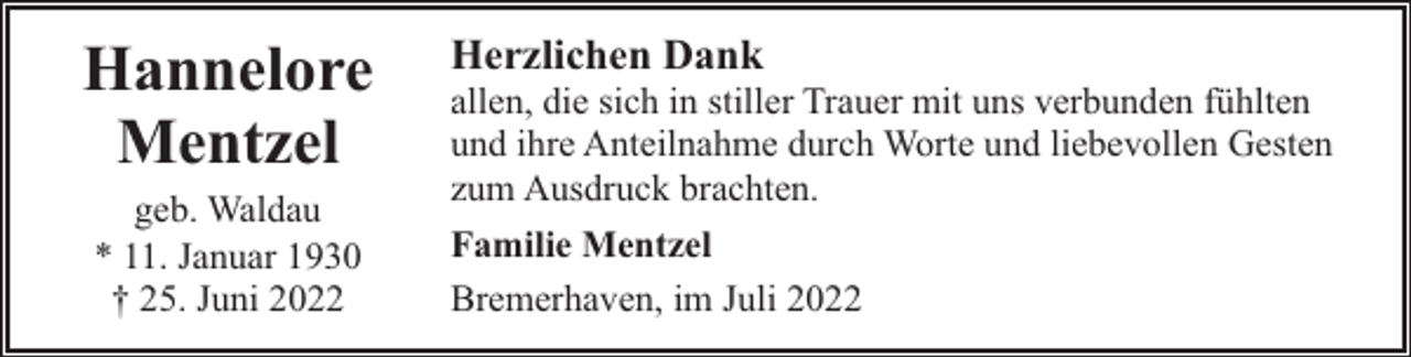 <p>Hannelore<br />Mentzel<br />geb. Waldau<br />* 11. Januar 1930<br />† 25. Juni 2022</p><p>Herzlichen Dank</p><p>allen, die sich in stiller Trauer mit uns verbunden fühlten<br />und ihre Anteilnahme durch Worte und liebevollen Gesten<br />zum Ausdruck brachten.<br />Familie Mentzel<br />Bremerhaven, im Juli 2022</p>