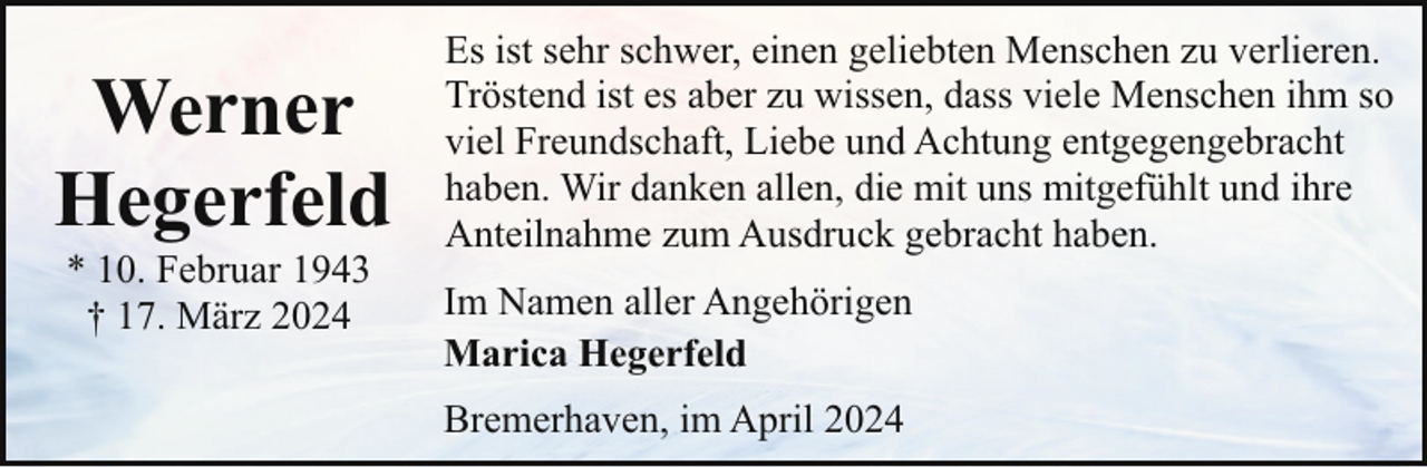 <p>Werner<br />Hegerfeld<br />* 10. Februar 1943<br />† 17. März 2024</p><p>Es ist sehr schwer, einen geliebten Menschen zu verlieren.<br />Tröstend ist es aber zu wissen, dass viele Menschen ihm so<br />viel Freundschaft, Liebe und Achtung entgegengebracht<br />haben. Wir danken allen, die mit uns mitgefühlt und ihre<br />Anteilnahme zum Ausdruck gebracht haben.<br />Im Namen aller Angehörigen<br />Marica Hegerfeld<br />Bremerhaven, im April 2024</p>