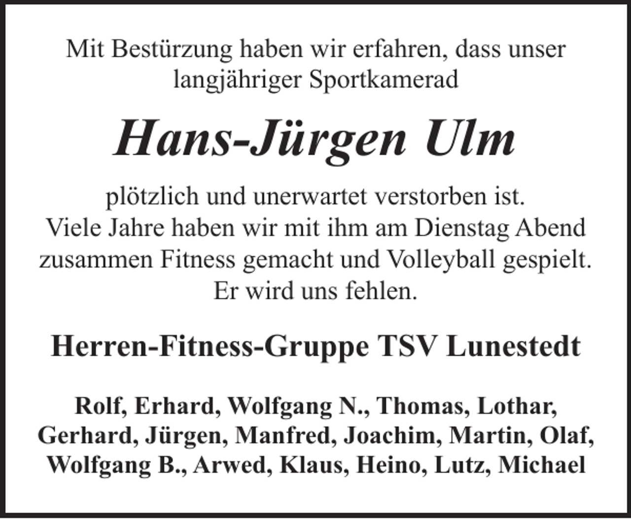 <p>Mit Bestürzung haben wir erfahren, dass unser<br />langjähriger Sportkamerad</p><p>Hans-Jürgen Ulm<br />plötzlich und unerwartet verstorben ist.<br />Viele Jahre haben wir mit ihm am Dienstag Abend<br />zusammen Fitness gemacht und Volleyball gespielt.<br />Er wird uns fehlen.</p><p>Herren-Fitness-Gruppe TSV Lunestedt<br />Rolf, Erhard, Wolfgang N., Thomas, Lothar,<br />Gerhard, Jürgen, Manfred, Joachim, Martin, Olaf,<br />Wolfgang B., Arwed, Klaus, Heino, Lutz, Michael</p>