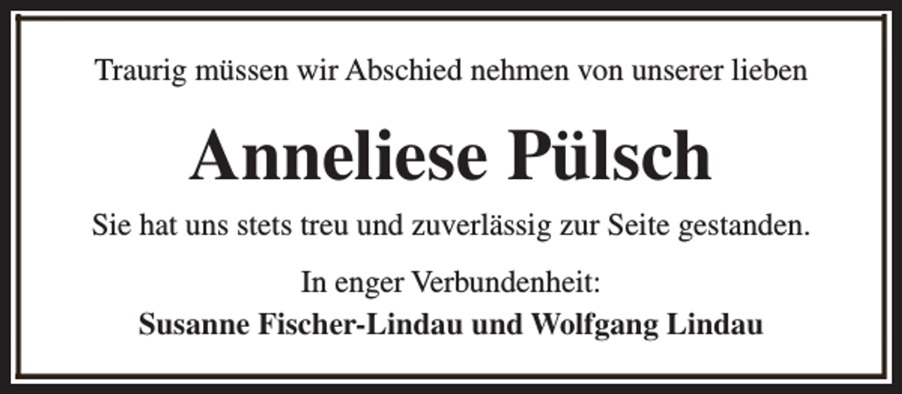<p>Traurig müssen wir Abschied nehmen von unserer lieben</p><p>Anneliese Pülsch<br />Sie hat uns stets treu und zuverlässig zur Seite gestanden.<br />In enger Verbundenheit:<br />Susanne Fischer-Lindau und Wolfgang Lindau</p>