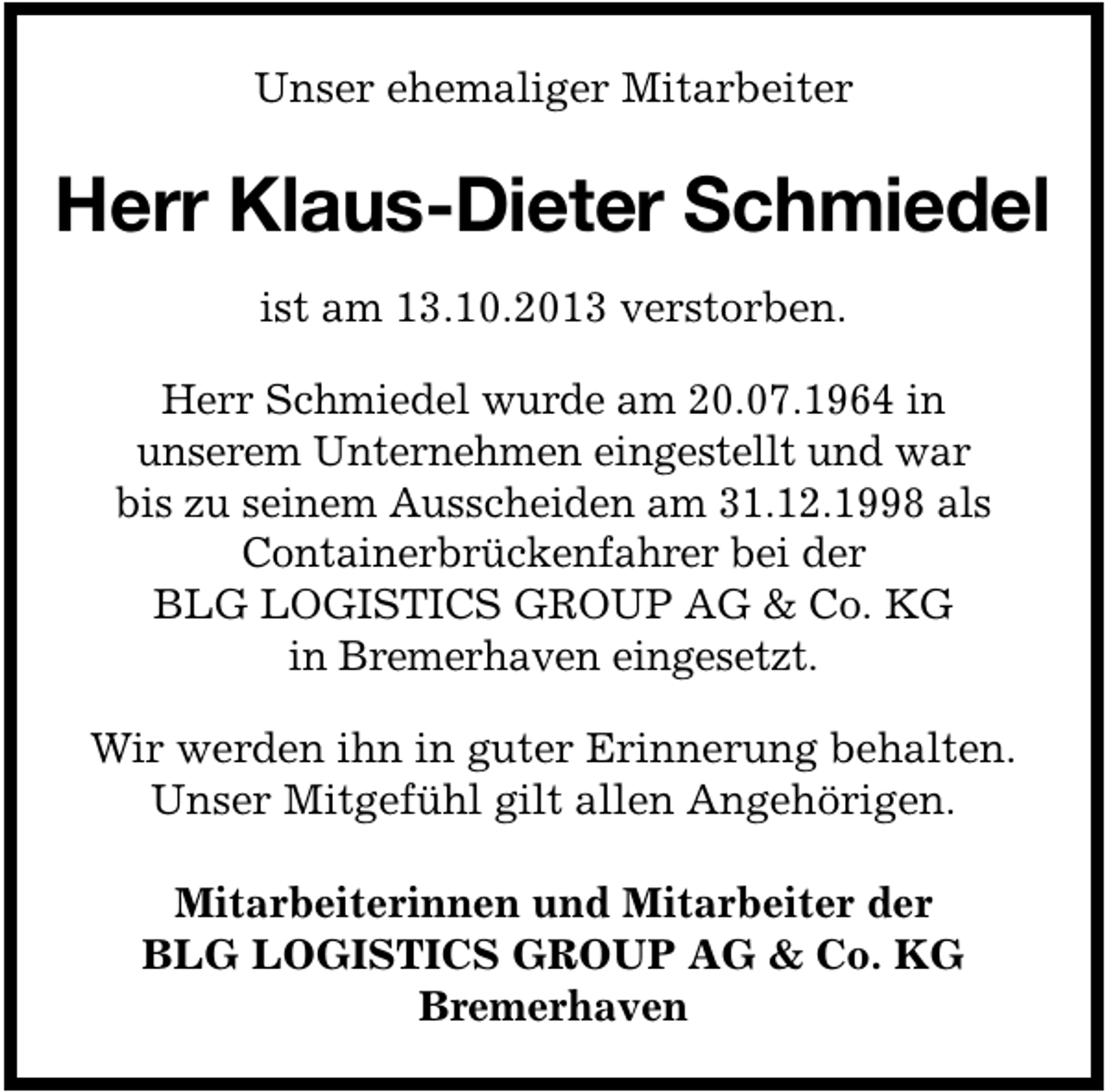 <p>Unser ehemaliger Mitarbeiter</p><p>Herr Klaus-Dieter Schmiedel<br />ist am 13.10.2013 verstorben.<br />Herr Schmiedel wurde am 20.07.1964 in<br />unserem Unternehmen eingestellt und war<br />bis zu seinem Ausscheiden am 31.12.1998 als<br />Containerbrückenfahrer bei der<br />BLG LOGISTICS GROUP AG &amp; Co. KG<br />in Bremerhaven eingesetzt.<br />Wir werden ihn in guter Erinnerung behalten.<br />Unser Mitgefühl gilt allen Angehörigen.<br />Mitarbeiterinnen und Mitarbeiter der<br />BLG LOGISTICS GROUP AG &amp; Co. KG<br />Bremerhaven</p>