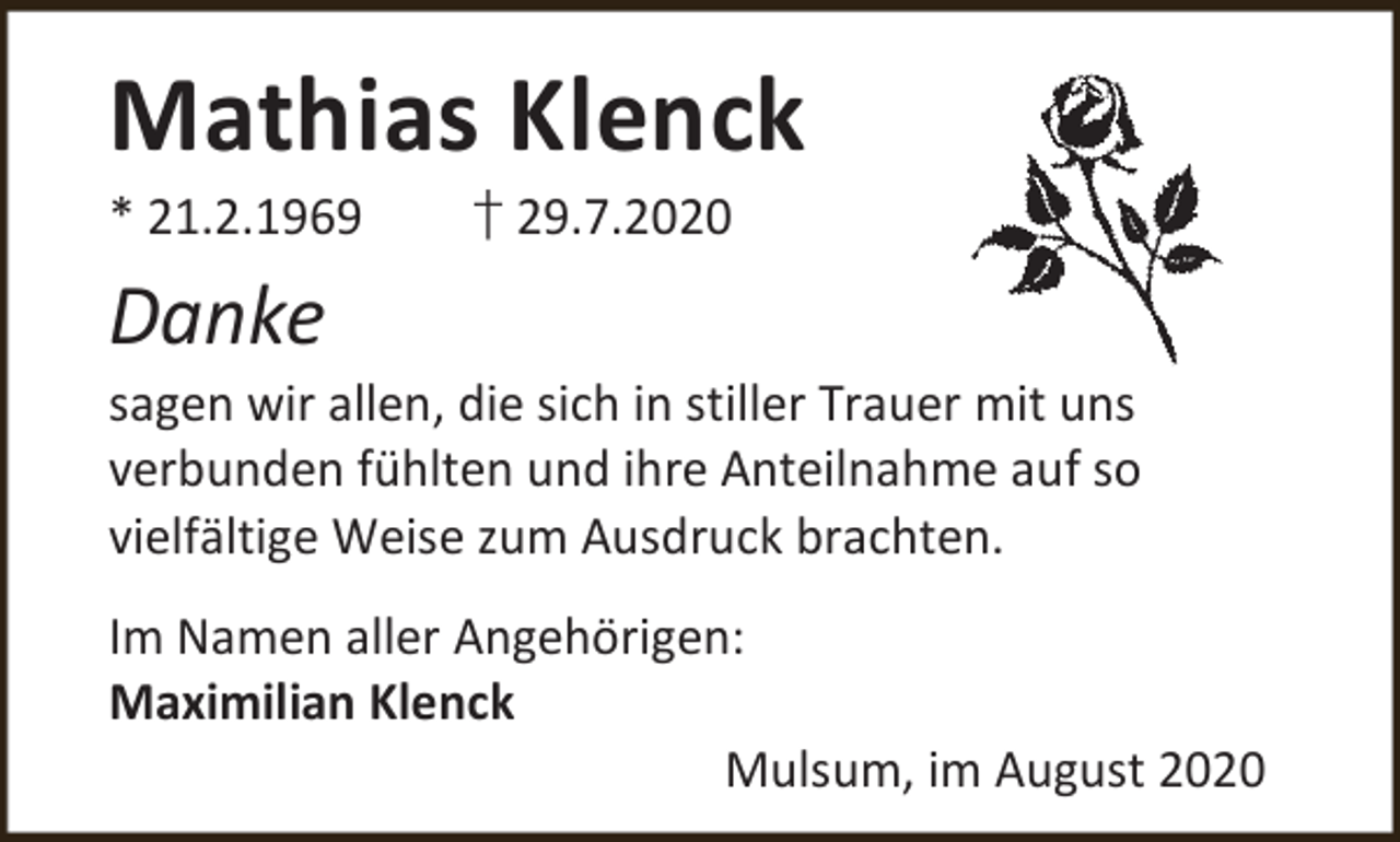 <p>Mathias Klenck</p><p>* 21.2.1969</p><p>† 29.7.2020</p><p>Danke</p><p>sagen wir allen, die sich in stiller Trauer mit uns<br />verbunden fühlten und ihre Anteilnahme auf so<br />vielfältige Weise zum Ausdruck brachten.</p><p>Im Namen aller Angehörigen:<br />Maximilian Klenck<br />Mulsum, im August 2020</p>