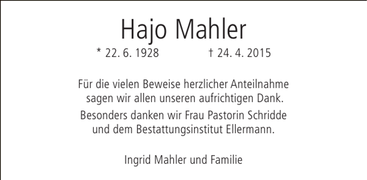 <p>Hajo Mahler</p><p>* 22. 6. 1928</p><p>† 24. 4. 2015</p><p>Für die vielen Beweise herzlicher Anteilnahme<br />sagen wir allen unseren aufrichtigen Dank.<br />Besonders danken wir Frau Pastorin Schridde<br />und dem Bestattungsinstitut Ellermann.<br />Ingrid Mahler und Familie</p>
