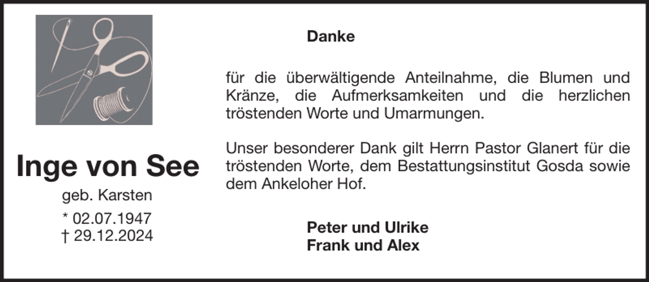 <p>Danke<br />für die überwältigende Anteilnahme, die Blumen und<br />Kränze, die Aufmerksamkeiten und die herzlichen<br />tröstenden Worte und Umarmungen.</p><p>Inge von See<br />geb. Karsten<br />* 02.07.1947<br />† 29.12.2024</p><p>Unser besonderer Dank gilt Herrn Pastor Glanert für die<br />tröstenden Worte, dem Bestattungsinstitut Gosda sowie<br />dem Ankeloher Hof.<br />Peter und Ulrike<br />Frank und Alex</p>