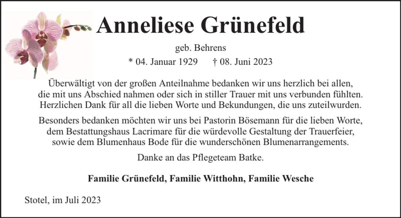<p>Anneliese Grünefeld<br />geb. Behrens<br />* 04. Januar 1929 † 08. Juni 2023<br />Überwältigt von der großen Anteilnahme bedanken wir uns herzlich bei allen,<br />die mit uns Abschied nahmen oder sich in stiller Trauer mit uns verbunden fühlten.<br />Herzlichen Dank für all die lieben Worte und Bekundungen, die uns zuteilwurden.<br />Besonders bedanken möchten wir uns bei Pastorin Bösemann für die lieben Worte,<br />dem Bestattungshaus Lacrimare für die würdevolle Gestaltung der Trauerfeier,<br />sowie dem Blumenhaus Bode für die wunderschönen Blumenarrangements.<br />Danke an das Pflegeteam Batke.<br />Familie Grünefeld, Familie Witthohn, Familie Wesche<br />Stotel, im Juli 2023</p>