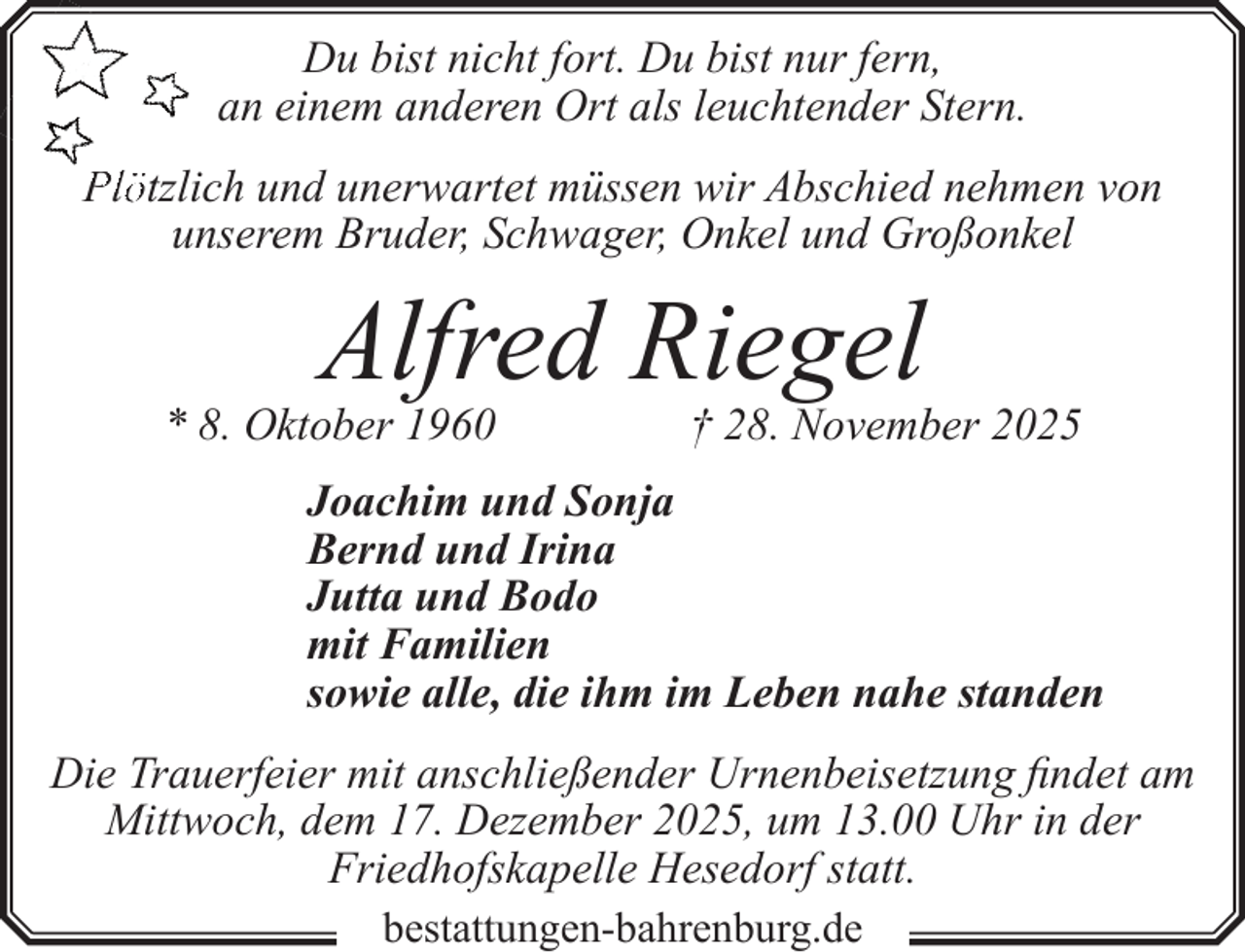 <p>Du bist nicht fort. Du bist nur fern,<br />an einem anderen Ort als leuchtender Stern.<br />Plötzlich und unerwartet müssen wir Abschied nehmen von<br />unserem Bruder, Schwager, Onkel und Großonkel</p><p>Alfred Riegel</p><p>* 8. Oktober 1960</p><p>† 28. November 2025</p><p>Joachim und Sonja<br />Bernd und Irina<br />Jutta und Bodo<br />mit Familien<br />sowie alle, die ihm im Leben nahe standen<br />Die Trauerfeier mit anschließender Urnenbeisetzung findet am<br />Mittwoch, dem 17. Dezember 2025, um 13.00 Uhr in der<br />Friedhofskapelle Hesedorf statt.<br />bestattungen-bahrenburg.de</p>