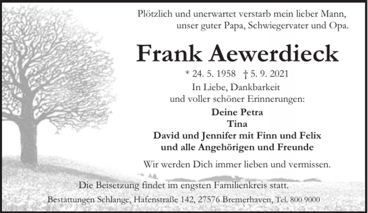 <p>Plötzlich und unerwartet verstarb mein lieber Mann,<br />unser guter Papa, Schwiegervater und Opa.</p><p>Frank Aewerdieck<br />* 24. 5. 1958 † 5. 9. 2021<br />In Liebe, Dankbarkeit<br />und voller schöner Erinnerungen:<br />Deine Petra<br />Tina<br />David und Jennifer mit Finn und Felix<br />und alle Angehörigen und Freunde</p><p>Wir werden Dich immer lieben und vermissen.<br />Die Beisetzung findet im engsten Familienkreis statt.<br />Bestattungen Schlange, Hafenstraße 142, 27576 Bremerhaven, Tel. 800 9000</p>