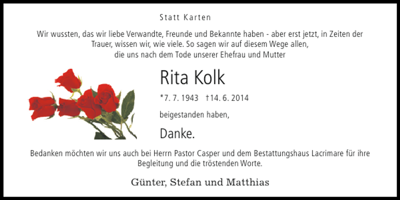 <p>Statt Karten<br />Wir wussten, das wir liebe Verwandte, Freunde und Bekannte haben - aber erst jetzt, in Zeiten der<br />Trauer, wissen wir, wie viele. So sagen wir auf diesem Wege allen,<br />die uns nach dem Tode unserer Ehefrau und Mutter</p><p>Rita Kolk<br />*7. 7. 1943 †14. 6. 2014<br />beigestanden haben,</p><p>Danke.<br />Bedanken möchten wir uns auch bei Herrn Pastor Casper und dem Bestattungshaus Lacrimare für ihre<br />Begleitung und die tröstenden Worte.</p><p>Günter, Stefan und Matthias</p>