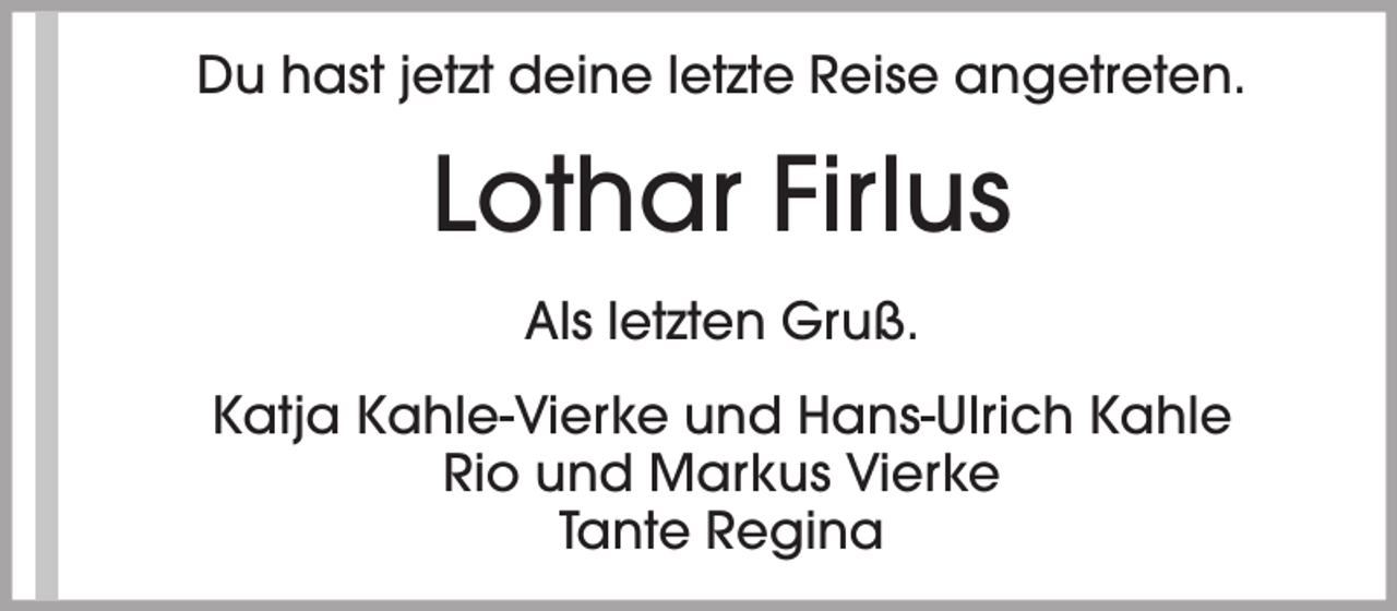 <p>Du hast jetzt deine letzte Reise angetreten.</p><p>Lothar Firlus<br />Als letzten Gruß.<br />Katja Kahle-Vierke und Hans-Ulrich Kahle<br />Rio und Markus Vierke<br />Tante Regina</p>