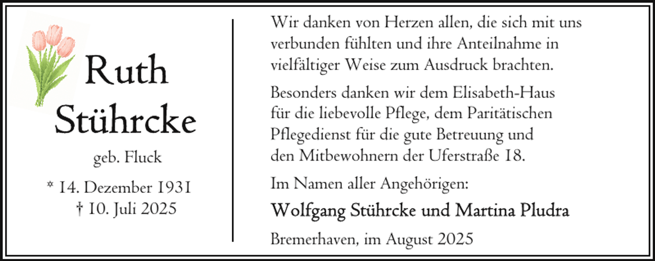 <p>Wir danken von Herzen allen, die sich mit uns<br />verbunden fühlten und ihre Anteilnahme in<br />vielfältiger Weise zum Ausdruck brachten.</p>
<p>geb. Fluck<br />* 14. Dezember 1931<br />† 10. Juli 2025</p>
<p>Besonders danken wir dem Elisabeth-Haus<br />für die liebevolle Pflege, dem Paritätischen<br />Pflegedienst für die gute Betreuung und<br />den Mitbewohnern der Uferstraße 18.<br />Im Namen aller Angehörigen:<br />Bremerhaven, im August 2025</p>
