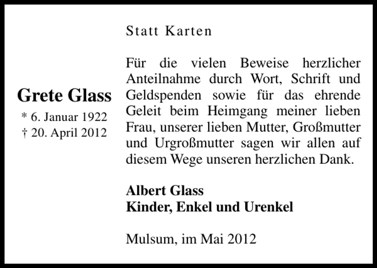 <p>Statt Karten</p><p>Grete Glass<br />* 6. Januar 1922<br />† 20. April 2012</p><p>Für die vielen Beweise herzlicher<br />Anteilnahme durch Wort, Schrift und<br />Geldspenden sowie für das ehrende<br />Geleit beim Heimgang meiner lieben<br />Frau, unserer lieben Mutter, Großmutter<br />und Urgroßmutter sagen wir allen auf<br />diesem Wege unseren herzlichen Dank.<br />Albert Glass<br />Kinder, Enkel und Urenkel<br />Mulsum, im Mai 2012</p>