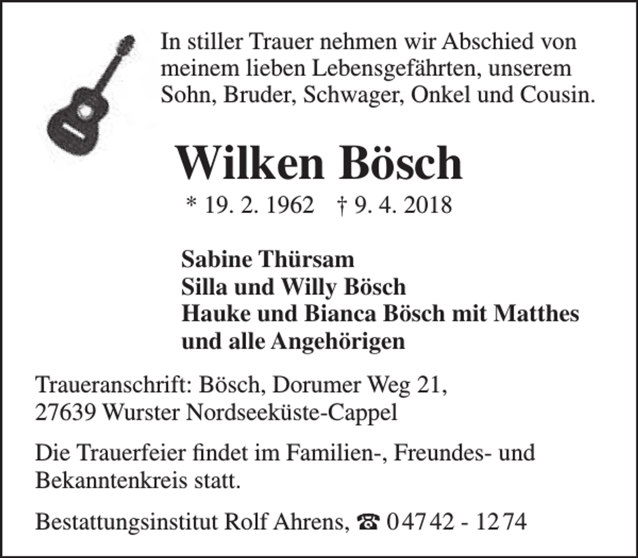 <p>In stiller Trauer nehmen wir Abschied von<br />meinem lieben Lebensgefährten, unserem<br />Sohn, Bruder, Schwager, Onkel und Cousin.</p><p>Wilken Bösch<br />* 19. 2. 1962 † 9. 4. 2018</p><p>Sabine Thürsam<br />Silla und Willy Bösch<br />Hauke und Bianca Bösch mit Matthes<br />und alle Angehörigen<br />Traueranschrift: Bösch, Dorumer Weg 21,<br />27639 Wurster Nordseeküste-Cappel<br />Die Trauerfeier findet im Familien-, Freundes- und<br />Bekanntenkreis statt.<br />Bestattungsinstitut Rolf Ahrens, t 0 47 42 - 12 74</p>