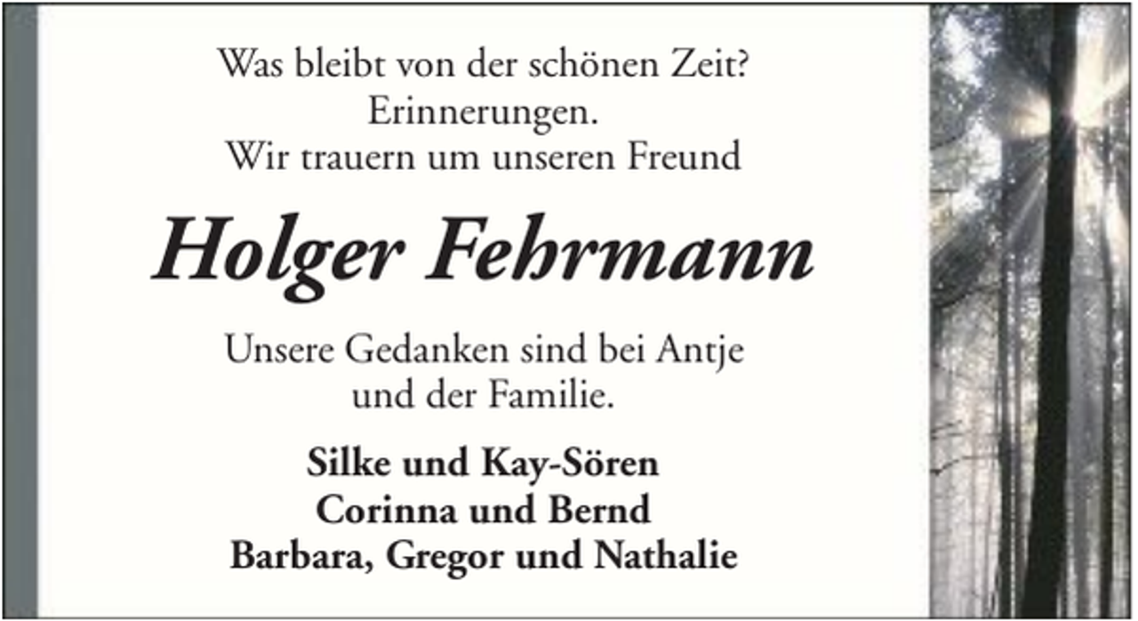 <p>Was bleibt von der schönen Zeit?<br />Erinnerungen.<br />Wir trauern um unseren Freund</p><p>Holger Fehrmann<br />Unsere Gedanken sind bei Antje<br />und der Familie.<br />Silke und Kay-Sören<br />Corinna und Bernd<br />Barbara, Gregor und Nathalie</p>