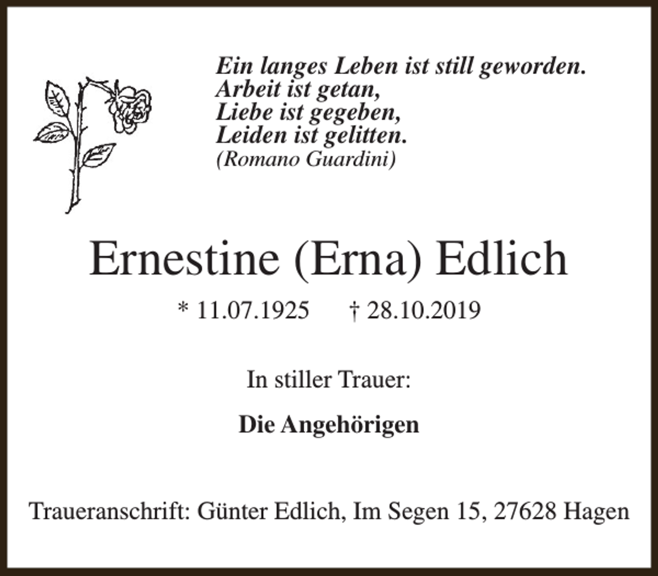 <p>Ein langes Leben ist still geworden.<br />Arbeit ist getan,<br />Liebe ist gegeben,<br />Leiden ist gelitten.<br />(Romano Guardini)</p><p>Ernestine (Erna) Edlich<br />* 11.07.1925</p><p>† 28.10.2019</p><p>In stiller Trauer:<br />Die Angehörigen<br />Traueranschrift: Günter Edlich, Im Segen 15, 27628 Hagen</p>