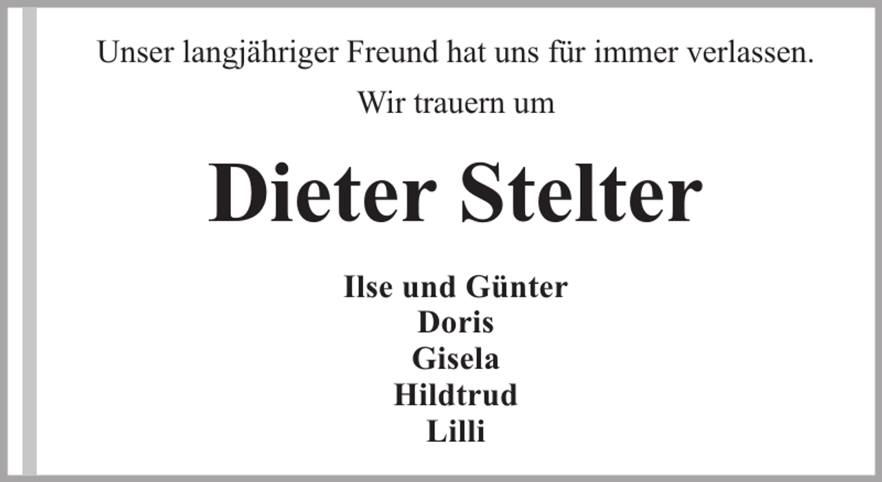 <p>Unser langjähriger Freund hat uns für immer verlassen.<br />Wir trauern um</p><p>Dieter Stelter<br />Ilse und Günter<br />Doris<br />Gisela<br />Hildtrud<br />Lilli</p>