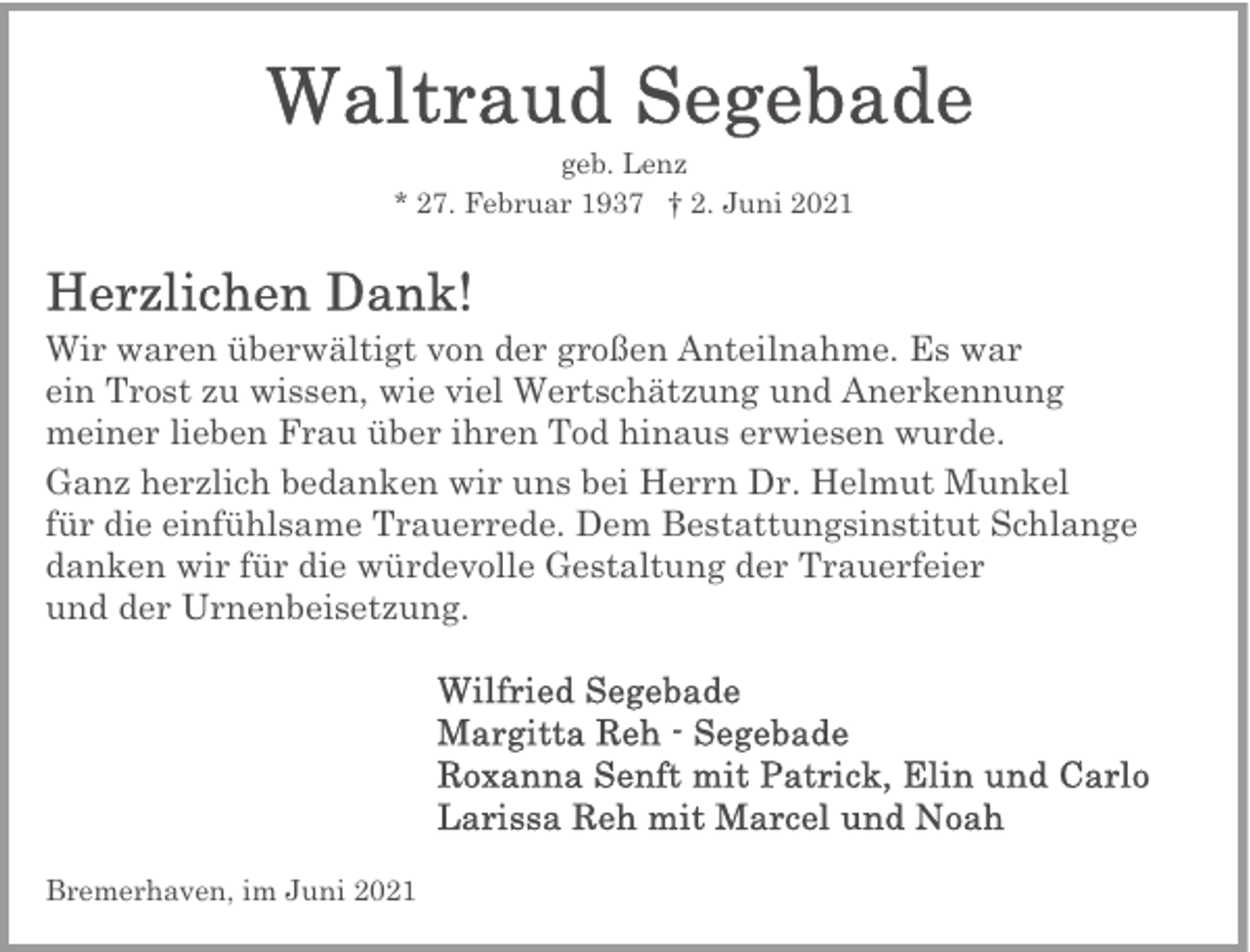 <p>geb. Lenz<br />* 27. Februar 1937 † 2. Juni 2021</p><p>Wir waren überwältigt von der großen Anteilnahme. Es war<br />ein Trost zu wissen, wie viel Wertschätzung und Anerkennung<br />meiner lieben Frau über ihren Tod hinaus erwiesen wurde.<br />Ganz herzlich bedanken wir uns bei Herrn Dr. Helmut Munkel<br />für die einfühlsame Trauerrede. Dem Bestattungsinstitut Schlange<br />danken wir für die würdevolle Gestaltung der Trauerfeier<br />und der Urnenbeisetzung.</p><p>Bremerhaven, im Juni 2021</p>