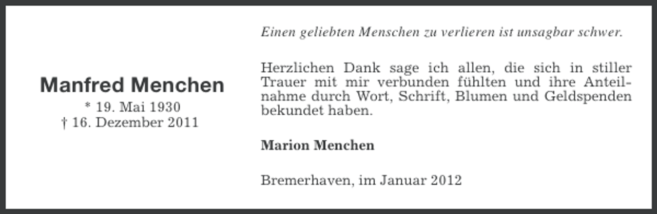<p>Einen geliebten Menschen zu verlieren ist unsagbar schwer.</p><p>Manfred Menchen<br />* 19. Mai 1930<br />† 16. Dezember 2011</p><p>Herzlichen Dank sage ich allen, die sich in stiller<br />Trauer mit mir verbunden fühlten und ihre Anteilnahme durch Wort, Schrift, Blumen und Geldspenden<br />bekundet haben.<br />Marion Menchen<br />Bremerhaven, im Januar 2012</p>
