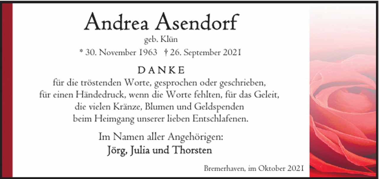 <p>geb. Klün<br />* 30. November 1963 † 26. September 2021</p><p>für die tröstenden Worte, gesprochen oder geschrieben,<br />für einen Händedruck, wenn die Worte fehlten, für das Geleit,<br />die vielen Kränze, Blumen und Geldspenden<br />beim Heimgang unserer lieben Entschlafenen.</p><p>Im Namen aller Angehörigen:<br />Bremerhaven, im Oktober 2021</p>