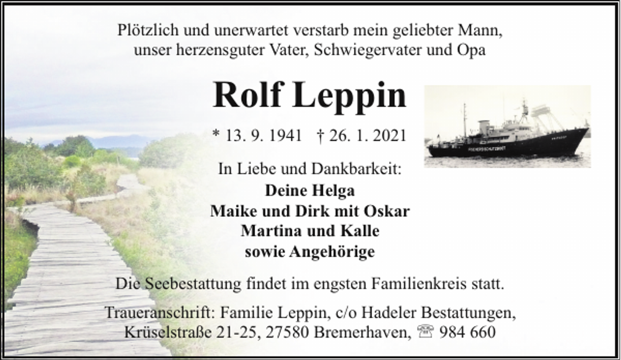 <p>Plötzlich und unerwartet verstarb mein geliebter Mann,<br />unser herzensguter Vater, Schwiegervater und Opa</p><p>Rolf Leppin<br />* 13. 9. 1941 † 26. 1. 2021<br />In Liebe und Dankbarkeit:<br />Deine Helga<br />Maike und Dirk mit Oskar<br />Martina und Kalle<br />sowie Angehörige<br />Die Seebestattung findet im engsten Familienkreis statt.<br />Traueranschrift: Familie Leppin, c/o Hadeler Bestattungen,<br />Krüselstraße 21-25, 27580 Bremerhaven, ' 984 660</p>
