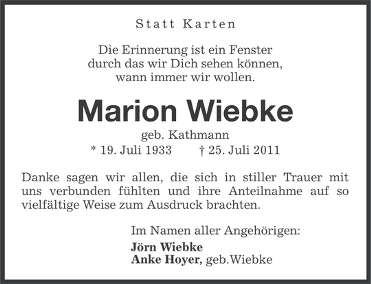 <p>Statt Karten<br />Die Erinnerung ist ein Fenster<br />durch das wir Dich sehen können,<br />wann immer wir wollen.</p><p>Marion Wiebke<br />geb. Kathmann<br />* 19. Juli 1933<br />† 25. Juli 2011<br />Danke sagen wir allen, die sich in stiller Trauer mit<br />uns verbunden fühlten und ihre Anteilnahme auf so<br />vielfältige Weise zum Ausdruck brachten.<br />Im Namen aller Angehörigen:<br />Jörn Wiebke<br />Anke Hoyer, geb.Wiebke</p>