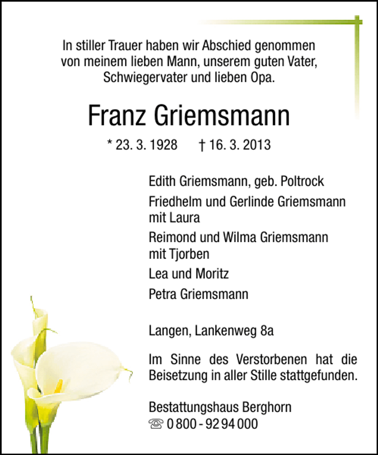 <p>In stiller Trauer haben wir Abschied genommen<br />von meinem lieben Mann, unserem guten Vater,<br />Schwiegervater und lieben Opa.</p><p>Franz Griemsmann<br />* 23. 3. 1928</p><p>† 16. 3. 2013</p><p>Edith Griemsmann, geb. Poltrock<br />Friedhelm und Gerlinde Griemsmann<br />mit Laura<br />Reimond und Wilma Griemsmann<br />mit Tjorben<br />Lea und Moritz<br />Petra Griemsmann<br />Langen, Lankenweg 8a<br />Im Sinne des Verstorbenen hat die<br />Beisetzung in aller Stille stattgefunden.<br />Bestattungshaus Berghorn<br />0 800 - 92 94 000</p>