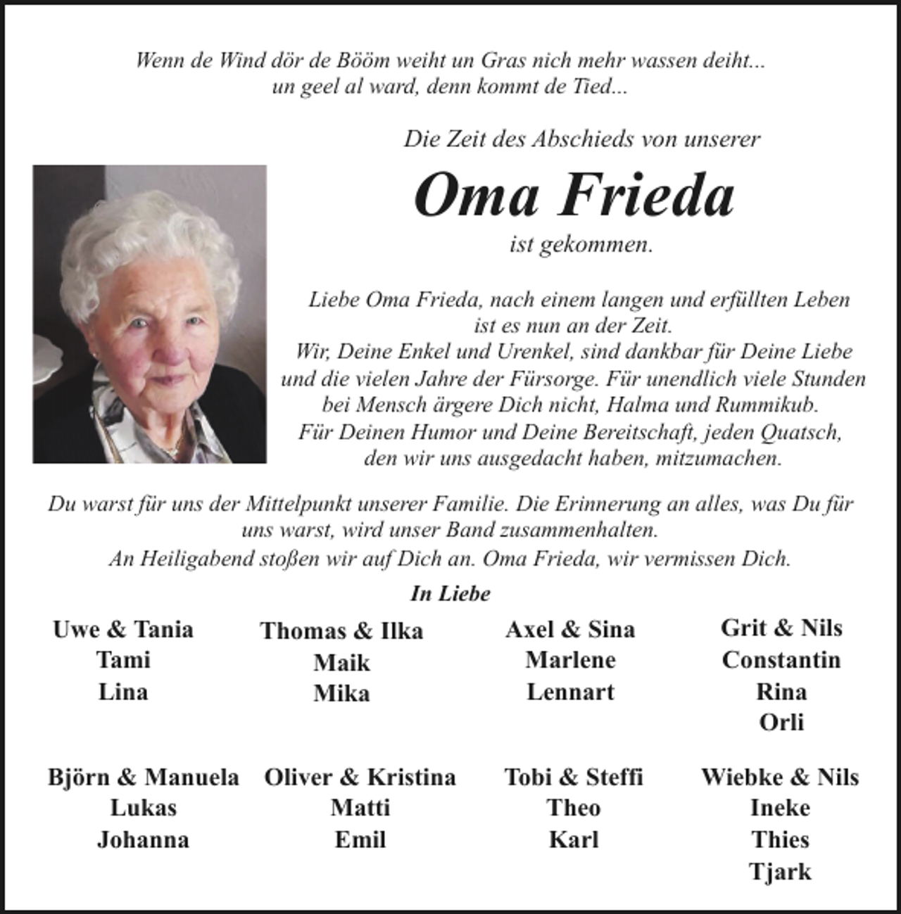 <p>Wenn de Wind dör de Bööm weiht un Gras nich mehr wassen deiht...<br />un geel al ward, denn kommt de Tied...</p><p>Die Zeit des Abschieds von unserer</p><p>Oma Frieda<br />ist gekommen.</p><p>Liebe Oma Frieda, nach einem langen und erfüllten Leben<br />ist es nun an der Zeit.<br />Wir, Deine Enkel und Urenkel, sind dankbar für Deine Liebe<br />und die vielen Jahre der Fürsorge. Für unendlich viele Stunden<br />bei Mensch ärgere Dich nicht, Halma und Rummikub.<br />Für Deinen Humor und Deine Bereitschaft, jeden Quatsch,<br />den wir uns ausgedacht haben, mitzumachen.<br />Du warst für uns der Mittelpunkt unserer Familie. Die Erinnerung an alles, was Du für<br />uns warst, wird unser Band zusammenhalten.<br />An Heiligabend stoßen wir auf Dich an. Oma Frieda, wir vermissen Dich.<br />In Liebe</p><p>Uwe &amp; Tania<br />Tami<br />Lina</p><p>Thomas &amp; Ilka<br />Maik<br />Mika</p><p>Björn &amp; Manuela Oliver &amp; Kristina<br />Lukas<br />Matti<br />Johanna<br />Emil</p><p>Axel &amp; Sina<br />Marlene<br />Lennart</p><p>Grit &amp; Nils<br />Constantin<br />Rina<br />Orli</p><p>Tobi &amp; Steffi<br />Theo<br />Karl</p><p>Wiebke &amp; Nils<br />Ineke<br />Thies<br />Tjark</p>