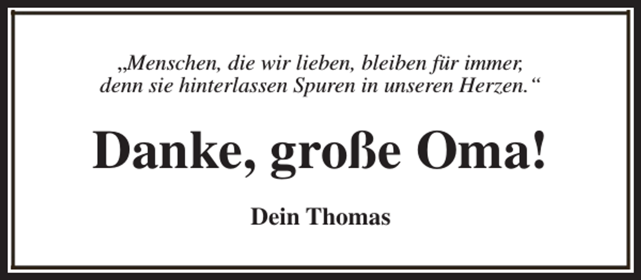 <p>„Menschen, die wir lieben, bleiben für immer,<br />denn sie hinterlassen Spuren in unseren Herzen.“</p><p>Danke, große Oma!<br />Dein Thomas</p>
