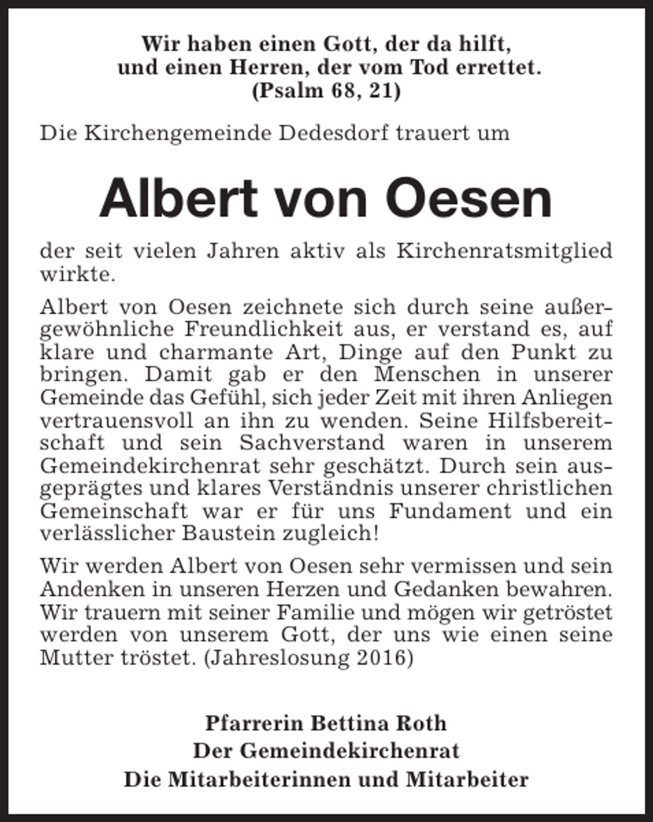 <p>Wir haben einen Gott, der da hilft,<br />und einen Herren, der vom Tod errettet.<br />(Psalm 68, 21)<br />Die Kirchengemeinde Dedesdorf trauert um</p><p>Albert von Oesen<br />der seit vielen Jahren aktiv als Kirchenratsmitglied<br />wirkte.<br />Albert von Oesen zeichnete sich durch seine außergewöhnliche Freundlichkeit aus, er verstand es, auf<br />klare und charmante Art, Dinge auf den Punkt zu<br />bringen. Damit gab er den Menschen in unserer<br />Gemeinde das Gefühl, sich jeder Zeit mit ihren Anliegen<br />vertrauensvoll an ihn zu wenden. Seine Hilfsbereitschaft und sein Sachverstand waren in unserem<br />Gemeindekirchenrat sehr geschätzt. Durch sein ausgeprägtes und klares Verständnis unserer christlichen<br />Gemeinschaft war er für uns Fundament und ein<br />verlässlicher Baustein zugleich!<br />Wir werden Albert von Oesen sehr vermissen und sein<br />Andenken in unseren Herzen und Gedanken bewahren.<br />Wir trauern mit seiner Familie und mögen wir getröstet<br />werden von unserem Gott, der uns wie einen seine<br />Mutter tröstet. (Jahreslosung 2016)<br />Pfarrerin Bettina Roth<br />Der Gemeindekirchenrat<br />Die Mitarbeiterinnen und Mitarbeiter</p>