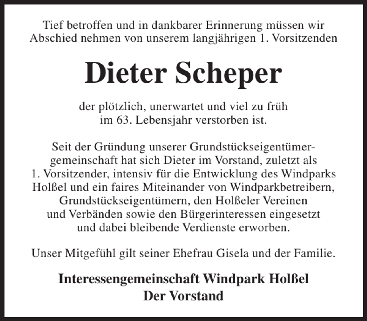 <p>Tief betroffen und in dankbarer Erinnerung müssen wir<br />Abschied nehmen von unserem langjährigen 1. Vorsitzenden</p><p>Dieter Scheper<br />der plötzlich, unerwartet und viel zu früh<br />im 63. Lebensjahr verstorben ist.<br />Seit der Gründung unserer Grundstückseigentümergemeinschaft hat sich Dieter im Vorstand, zuletzt als<br />1. Vorsitzender, intensiv für die Entwicklung des Windparks<br />Holßel und ein faires Miteinander von Windparkbetreibern,<br />Grundstückseigentümern, den Holßeler Vereinen<br />und Verbänden sowie den Bürgerinteressen eingesetzt<br />und dabei bleibende Verdienste erworben.<br />Unser Mitgefühl gilt seiner Ehefrau Gisela und der Familie.</p><p>Interessengemeinschaft Windpark Holßel<br />Der Vorstand</p>