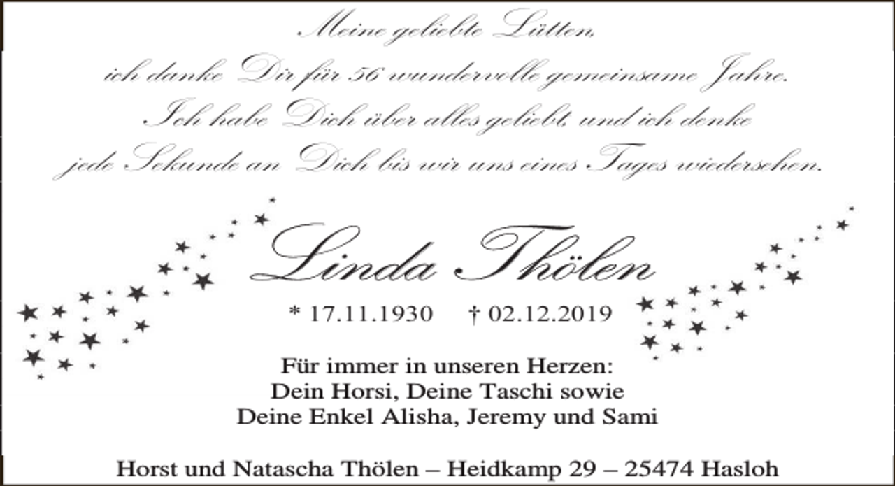 <p>Meine geliebte Lütten,<br />ich danke Dir für 56 wundervolle gemeinsame Jahre.<br />Ich habe Dich über alles geliebt, und ich denke<br />jede Sekunde an Dich bis wir uns eines Tages wiedersehen.</p><p>Linda Thölen<br />* 17.11.1930</p><p>† 02.12.2019</p><p>Für immer in unseren Herzen:<br />Dein Horsi, Deine Taschi sowie<br />Deine Enkel Alisha, Jeremy und Sami<br />Horst und Natascha Thölen – Heidkamp 29 – 25474 Hasloh</p>