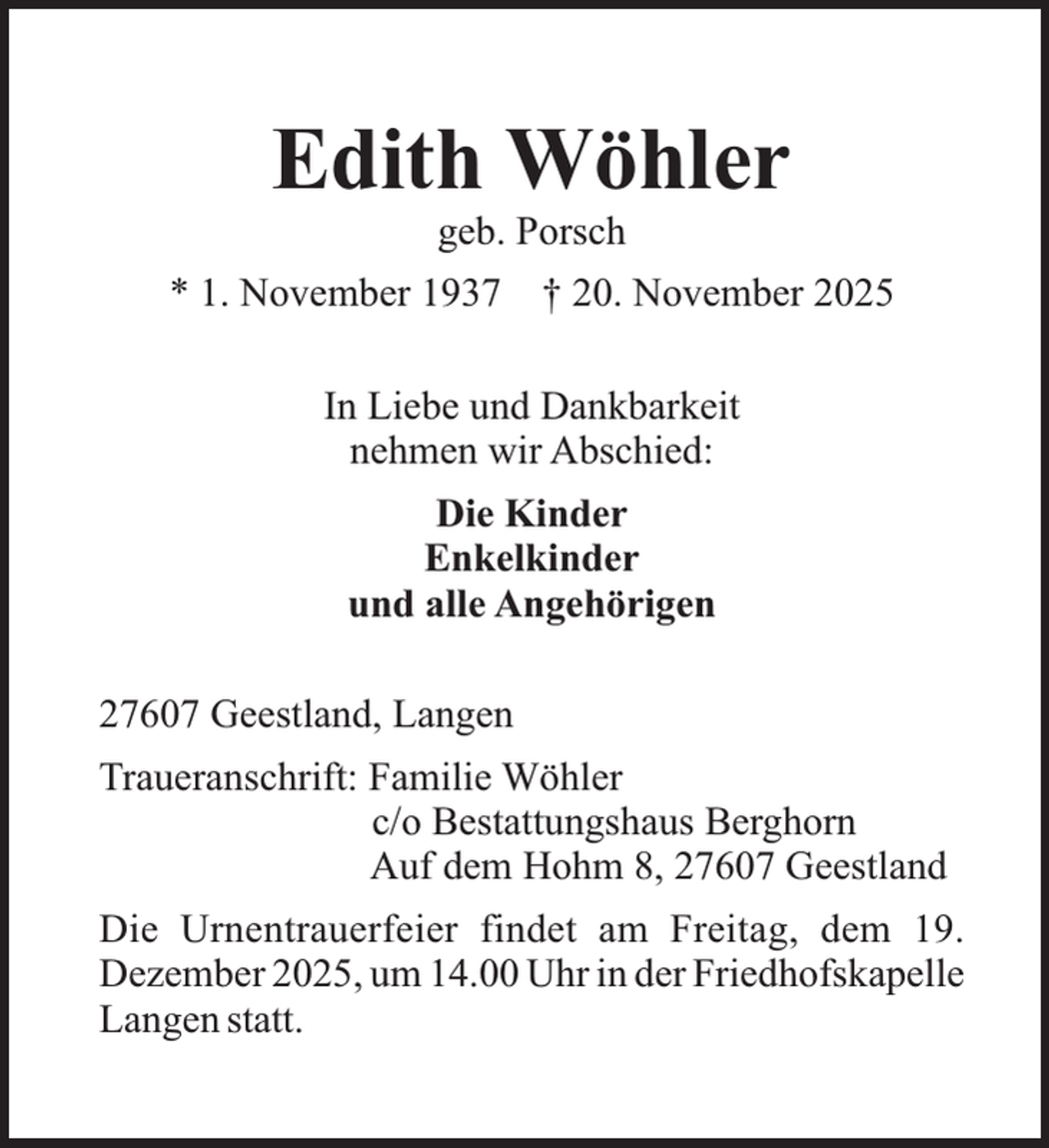 <p>Edith Wöhler<br />geb. Porsch</p><p>* 1. November 1937</p><p>† 20. November 2025</p><p>In Liebe und Dankbarkeit<br />nehmen wir Abschied:<br />Die Kinder<br />Enkelkinder<br />und alle Angehörigen<br />27607 Geestland, Langen<br />Traueranschrift: Familie Wöhler<br />c/o Bestattungshaus Berghorn<br />Auf dem Hohm 8, 27607 Geestland<br />Die Urnentrauerfeier findet am Freitag, dem 19.<br />Dezember 2025, um 14.00 Uhr in der Friedhofskapelle<br />Langen statt.</p>