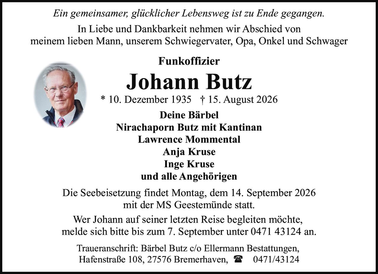 <p><i>Ein gemeinsamer, glücklicher Lebensweg ist zu Ende gegangen.</i></p>

<p>In Liebe und Dankbarkeit nehmen wir Abschied von<br>
meinem lieben Mann, unserem Schwiegervater, Opa, Onkel und Schwager</p>

<p><strong>Funkoffizier<br>
Johann Butz</strong><br>
* 10. Dezember 1935 † 15. August 2026</p>

<p><strong>Deine Bärbel</strong><br>
Nirachaporn Butz mit Kantinan<br>
Lawrence Mommental<br>
Anja Kruse<br>
Inge Kruse<br>
und alle Angehörigen</p>

<p>Die Seebeisetzung findet Montag, dem 14. September 2026<br>
mit der MS Geestemünde statt.</p>

<p>Wer Johann auf seiner letzten Reise begleiten möchte,<br>
melde sich bitte bis zum 7. September unter 0471 43124 an.</p>

<p>Traueranschrift: Bärbel Butz c/o Ellermann Bestattungen,<br>
Hafenstraße 108, 27576 Bremerhaven, ☎ 0471/43124</p>