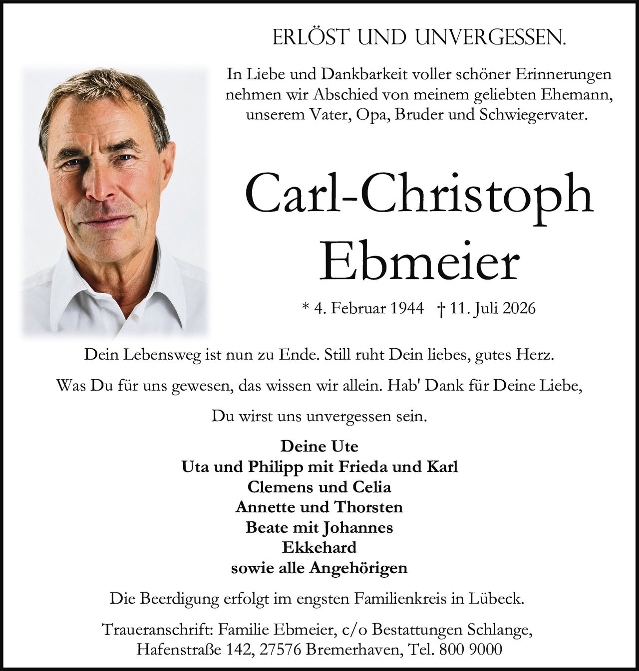 <p><strong>ERLÖST UND UNVERGESSEN.</strong></p>

<p>In Liebe und Dankbarkeit voller schöner Erinnerungen nehmen wir Abschied von meinem geliebten Ehemann, unserem Vater, Opa, Bruder und Schwiegervater.</p>

<p>* 4. Februar 1944 † 11. Juli 2026</p>

<p>Dein Lebensweg ist nun zu Ende. Still ruht Dein liebes, gutes Herz. Was Du für uns gewesen, das wissen wir allein. Hab' Dank für Deine Liebe, Du wirst uns unvergessen sein.</p>

<p><strong>Deine Ute</strong><br/>
<strong>Uta und Philipp mit Frieda und Karl</strong><br/>
<strong>Clemens und Celia</strong><br/>
<strong>Annette und Thorsten</strong><br/>
<strong>Beate mit Johannes</strong><br/>
<strong>Ekkehard</strong><br/>
sowie alle Angehörigen</p>

<p>Die Beerdigung erfolgt im engsten Familienkreis in Lübeck.</p>

<p>Traueranschrift: Familie Ebmeier, c/o Bestattungen Schlange, Hafenstraße 142, 27576 Bremerhaven, Tel. 800 9000</p>