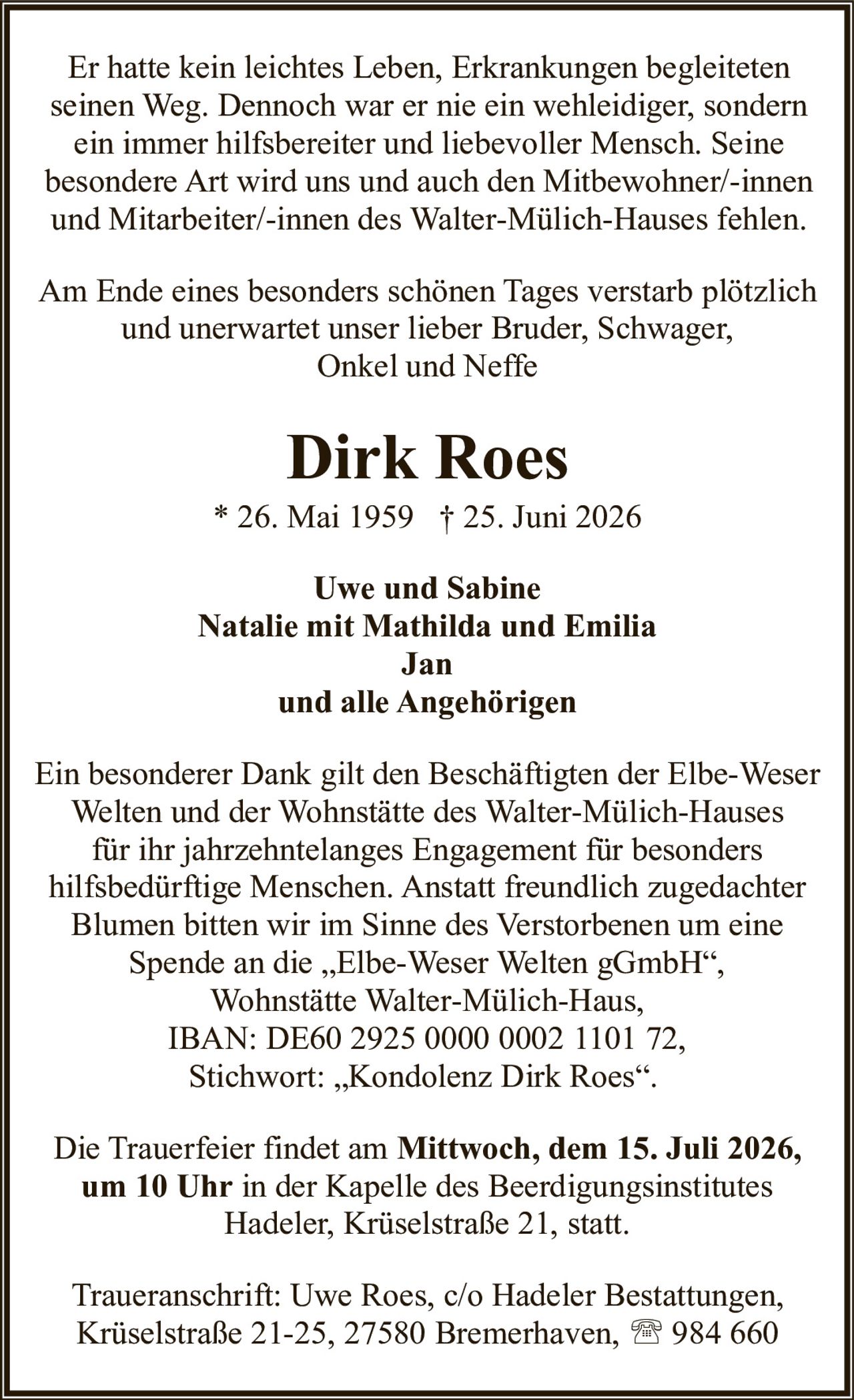 <p>Am Ende eines besonders schönen Tages verstarb plötzlich und unerwartet unser lieber Bruder, Schwager, Onkel und Neffe</p>

<p>Er hatte kein leichtes Leben, Erkrankungen begleiteten seinen Weg. Dennoch war er nie ein wehleidiger, sondern ein immer hilfsbereiter und liebevoller Mensch. Seine besondere Art wird uns und auch den Mitbewohner/-innen und Mitarbeiter/-innen des Walter-Mülich-Hauses fehlen.</p>

<p><strong>Dirk Roes</strong><br/>
* 26. Mai 1959 † 25. Juni 2026</p>

<p>Uwe und Sabine<br/>
Natalie mit Mathilda und Emilia<br/>
Jan<br/>
und alle Angehörigen</p>

<p>Ein besonderer Dank gilt den Beschäftigten der Elbe-Weser Welten und der Wohnstätte des Walter-Mülich-Hauses für ihr jahrzehntelanges Engagement für besonders hilfsbedürftige Menschen. Anstatt freundlich zugedachter Blumen bitten wir im Sinne des Verstorbenen um eine Spende an die „Elbe-Weser Welten gGmbH", Wohnstätte Walter-Mülich-Haus, IBAN: DE60 2925 0000 0002 1101 72, Stichwort: „Kondolenz Dirk Roes".</p>

<p>Die Trauerfeier findet am <strong>Mittwoch, dem 15. Juli 2026, um 10 Uhr</strong> in der Kapelle des Beerdigungsinstitutes Hadeler, Krüselstraße 21, statt.</p>

<p>Traueranschrift: Uwe Roes, c/o Hadeler Bestattungen, Krüselstraße 21-25, 27580 Bremerhaven, ☎ 984 660</p>