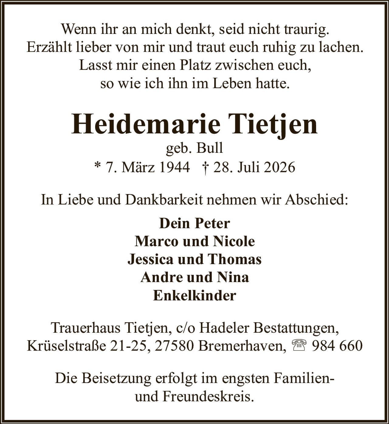 <p>geb. Bull</p>
<p>* 7. März 1944 † 28. Juli 2026</p>
<p>Wenn ihr an mich denkt, seid nicht traurig.<br>Erzählt lieber von mir und traut euch ruhig zu lachen.<br>Lasst mir einen Platz zwischen euch,<br>so wie ich ihn im Leben hatte.</p>
<p>In Liebe und Dankbarkeit nehmen wir Abschied:</p>
<p><strong>Dein Peter</strong><br><strong>Marco und Nicole</strong><br><strong>Jessica und Thomas</strong><br><strong>Andre und Nina</strong><br><strong>Enkelkinder</strong></p>
<p>Trauerhaus Tietjen, c/o Hadeler Bestattungen,<br>Krüselstraße 21-25, 27580 Bremerhaven, ☎ 984 660</p>
<p>Die Beisetzung erfolgt im engsten Familien- und Freundeskreis.</p>