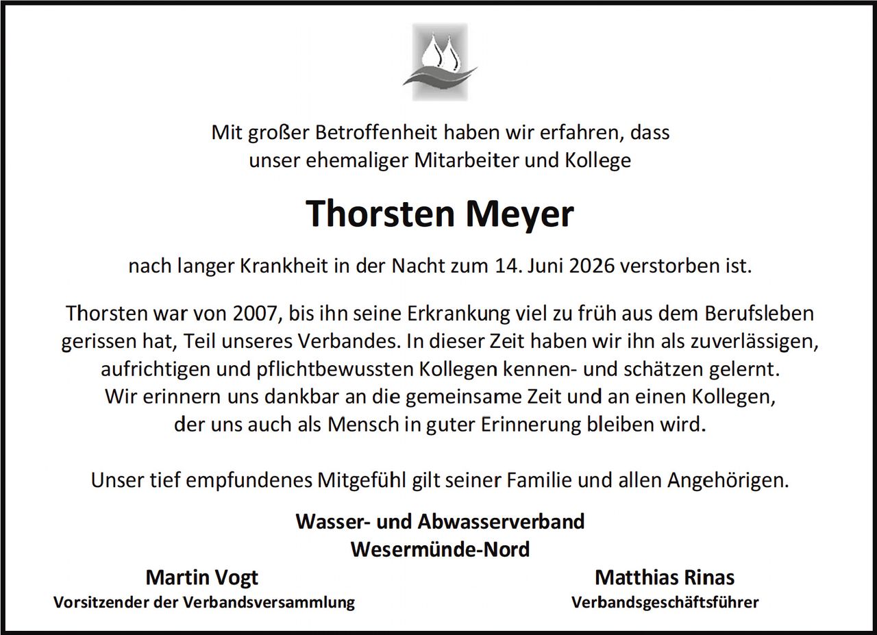 <p>Mit großer Betroffenheit haben wir erfahren, dass unser ehemaliger Mitarbeiter und Kollege</p>

<p><strong>Thorsten Meyer</strong></p>

<p>nach langer Krankheit in der Nacht zum 14. Juni 2026 verstorben ist.</p>

<p>Thorsten war von 2007, bis ihn seine Erkrankung viel zu früh aus dem Berufsleben gerissen hat, Teil unseres Verbandes. In dieser Zeit haben wir ihn als zuverlässigen, aufrichtigen und pflichtbewussten Kollegen kennen- und schätzen gelernt. Wir erinnern uns dankbar an die gemeinsame Zeit und an einen Kollegen, der uns auch als Mensch in guter Erinnerung bleiben wird.</p>

<p>Unser tief empfundenes Mitgefühl gilt seiner Familie und allen Angehörigen.</p>

<p><strong>Wasser- und Abwasserverband<br>Wesermünde-Nord</strong></p>

<p><strong>Martin Vogt</strong><br>Vorsitzender der Verbandsversammlung</p>

<p><strong>Matthias Rinas</strong><br>Verbandgeschäftsführer</p>