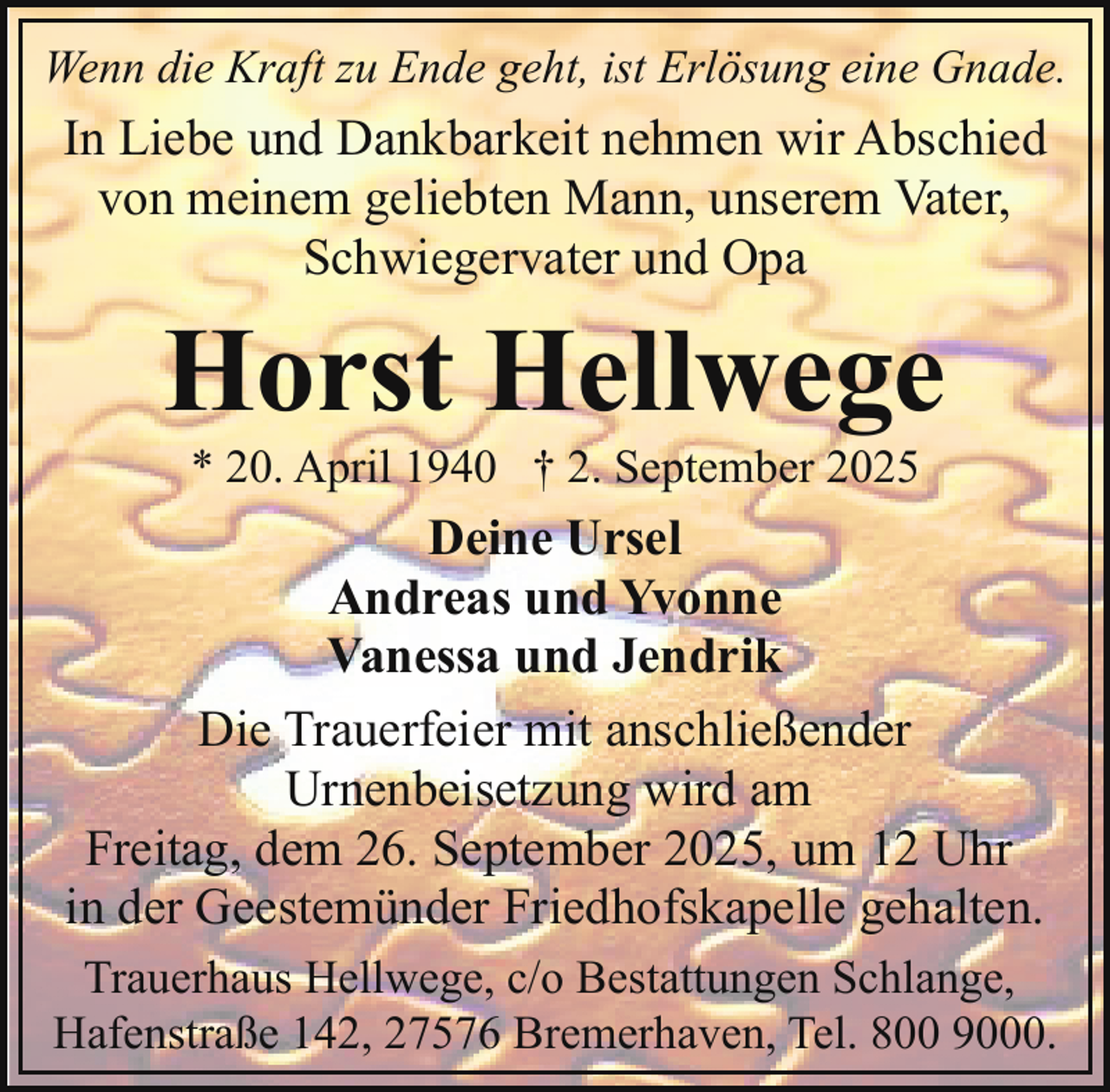 <p>Wenn die Kraft zu Ende geht, ist Erlösung eine Gnade.</p><p>In Liebe und Dankbarkeit nehmen wir Abschied<br />von meinem geliebten Mann, unserem Vater,<br />Schwiegervater und Opa</p><p>Horst Hellwege<br />* 20. April 1940 † 2. September 2025</p><p>Deine Ursel<br />Andreas und Yvonne<br />Vanessa und Jendrik<br />Die Trauerfeier mit anschließender<br />Urnenbeisetzung wird am<br />Freitag, dem 26. September 2025, um 12 Uhr<br />in der Geestemünder Friedhofskapelle gehalten.<br />Trauerhaus Hellwege, c/o Bestattungen Schlange,<br />Hafenstraße 142, 27576 Bremerhaven, Tel. 800 9000.</p>