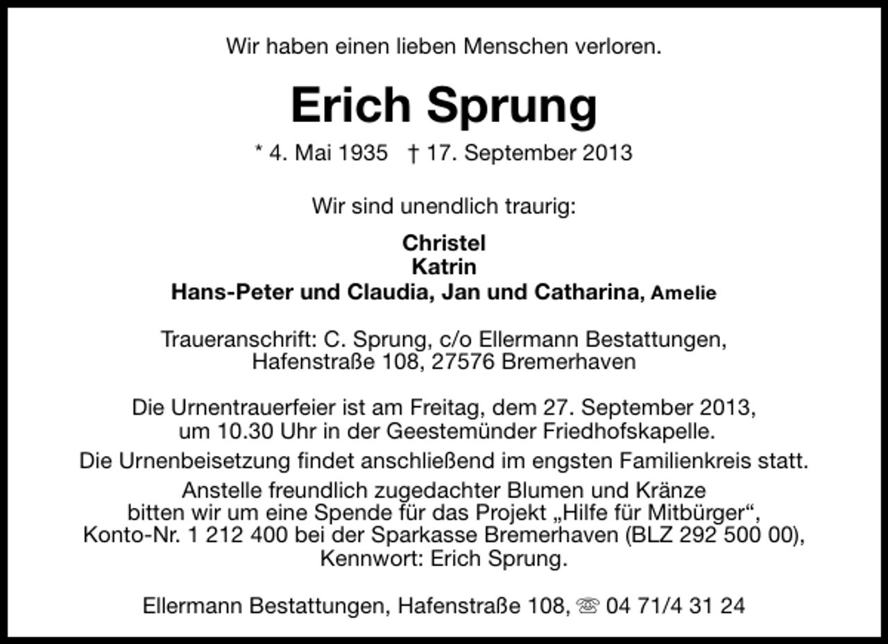 <p>Wir haben einen lieben Menschen verloren.</p><p>Erich Sprung</p><p>* 4. Mai 1935 † 17. September 2013<br />Wir sind unendlich traurig:<br />Christel<br />Katrin<br />Hans-Peter und Claudia, Jan und Catharina, Amelie<br />Traueranschrift: C. Sprung, c/o Ellermann Bestattungen,<br />Hafenstraße 108, 27576 Bremerhaven<br />Die Urnentrauerfeier ist am Freitag, dem 27. September 2013,<br />um 10.30 Uhr in der Geestemünder Friedhofskapelle.<br />Die Urnenbeisetzung findet anschließend im engsten Familienkreis statt.<br />Anstelle freundlich zugedachter Blumen und Kränze<br />bitten wir um eine Spende für das Projekt „Hilfe für Mitbürger“,<br />Konto-Nr. 1 212 400 bei der Sparkasse Bremerhaven (BLZ 292 5),<br />Kennwort: Erich Sprung.<br />Ellermann Bestattungen, Hafenstraße 108, s 04 71/4 31 24</p>