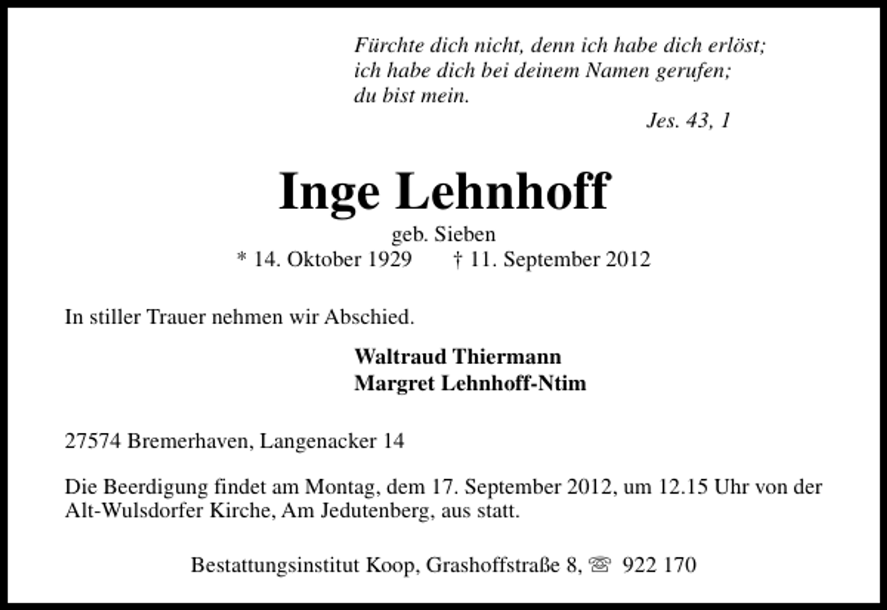 <p>Fürchte dich nicht, denn ich habe dich erlöst;<br />ich habe dich bei deinem Namen gerufen;<br />du bist mein.<br />Jes. 43, 1</p><p>Inge Lehnhoff</p><p>geb. Sieben<br />* 14. Oktober 1929<br />† 11. September 2012<br />In stiller Trauer nehmen wir Abschied.<br />Waltraud Thiermann<br />Margret Lehnhoff-Ntim<br />27574 Bremerhaven, Langenacker 14<br />Die Beerdigung findet am Montag, dem 17. September 2012, um 12.15 Uhr von der<br />Alt-Wulsdorfer Kirche, Am Jedutenberg, aus statt.<br />Bestattungsinstitut Koop, Grashoffstraße 8, s 922 170</p>