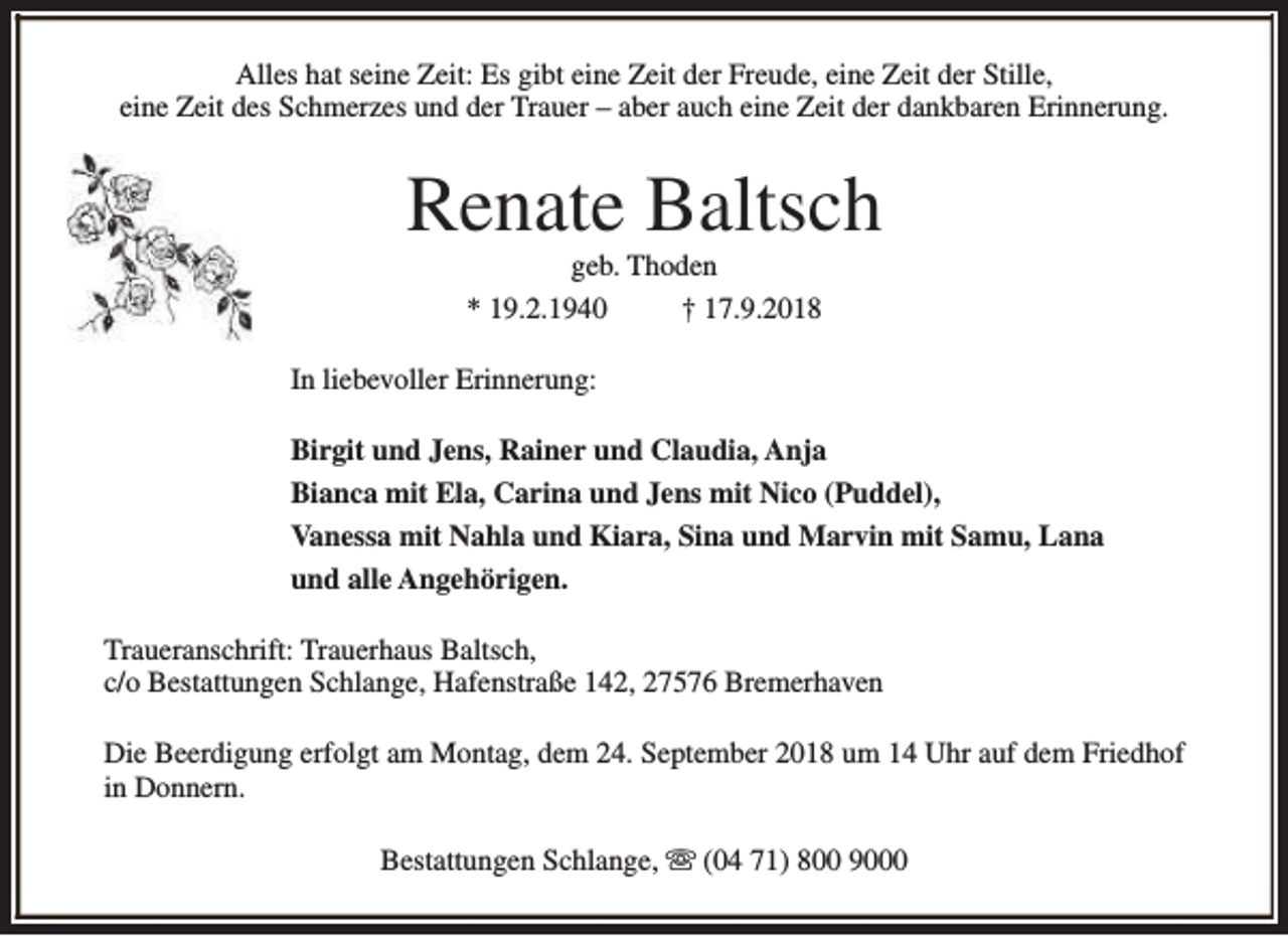 <p>Alles hat seine Zeit: Es gibt eine Zeit der Freude, eine Zeit der Stille,<br />eine Zeit des Schmerzes und der Trauer – aber auch eine Zeit der dankbaren Erinnerung.</p><p>Renate Baltsch<br />geb. Thoden<br />* 19.2.1940<br />† 17.9.2018</p><p>In liebevoller Erinnerung:<br />Birgit und Jens, Rainer und Claudia, Anja<br />Bianca mit Ela, Carina und Jens mit Nico (Puddel),<br />Vanessa mit Nahla und Kiara, Sina und Marvin mit Samu, Lana<br />und alle Angehörigen.<br />Traueranschrift: Trauerhaus Baltsch,<br />c/o Bestattungen Schlange, Hafenstraße 142, 27576 Bremerhaven<br />Die Beerdigung erfolgt am Montag, dem 24. September 2018 um 14 Uhr auf dem Friedhof<br />in Donnern.<br />Bestattungen Schlange, s (04 71) 800 9000</p>