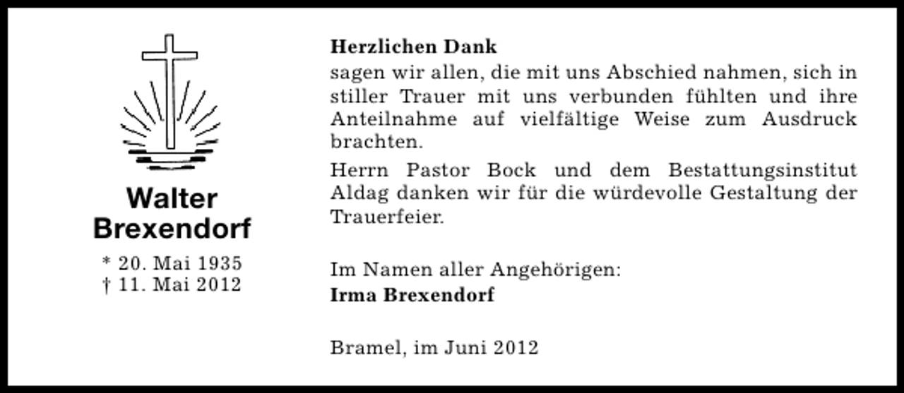 <p>Walter<br />Brexendorf<br />* 20. Mai 1935<br />† 11. Mai 2012</p><p>Herzlichen Dank<br />sagen wir allen, die mit uns Abschied nahmen, sich in<br />stiller Trauer mit uns verbunden fühlten und ihre<br />Anteilnahme auf vielfältige Weise zum Ausdruck<br />brachten.<br />Herrn Pastor Bock und dem Bestattungsinstitut<br />Aldag danken wir für die würdevolle Gestaltung der<br />Trauerfeier.<br />Im Namen aller Angehörigen:<br />Irma Brexendorf<br />Bramel, im Juni 2012</p>