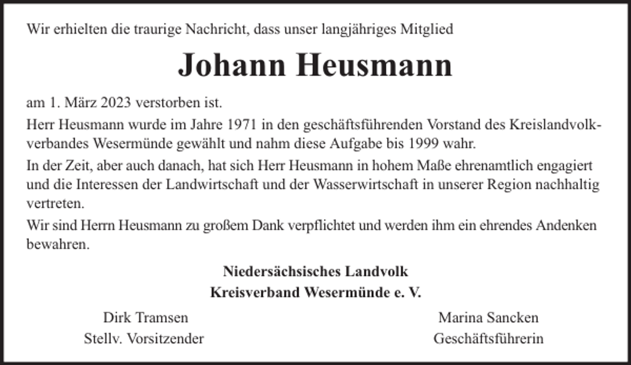 <p>Wir erhielten die traurige Nachricht, dass unser langjähriges Mitglied</p><p>Johann Heusmann<br />am 1. März 2023 verstorben ist.<br />Herr Heusmann wurde im Jahre 1971 in den geschäftsführenden Vorstand des Kreislandvolkverbandes Wesermünde gewählt und nahm diese Aufgabe bis 1999 wahr.<br />In der Zeit, aber auch danach, hat sich Herr Heusmann in hohem Maße ehrenamtlich engagiert<br />und die Interessen der Landwirtschaft und der Wasserwirtschaft in unserer Region nachhaltig<br />vertreten.<br />Wir sind Herrn Heusmann zu großem Dank verpflichtet und werden ihm ein ehrendes Andenken<br />bewahren.<br />Niedersächsisches Landvolk<br />Kreisverband Wesermünde e. V.<br />Dirk Tramsen<br />Stellv. Vorsitzender</p><p>Marina Sancken<br />Geschäftsführerin</p>