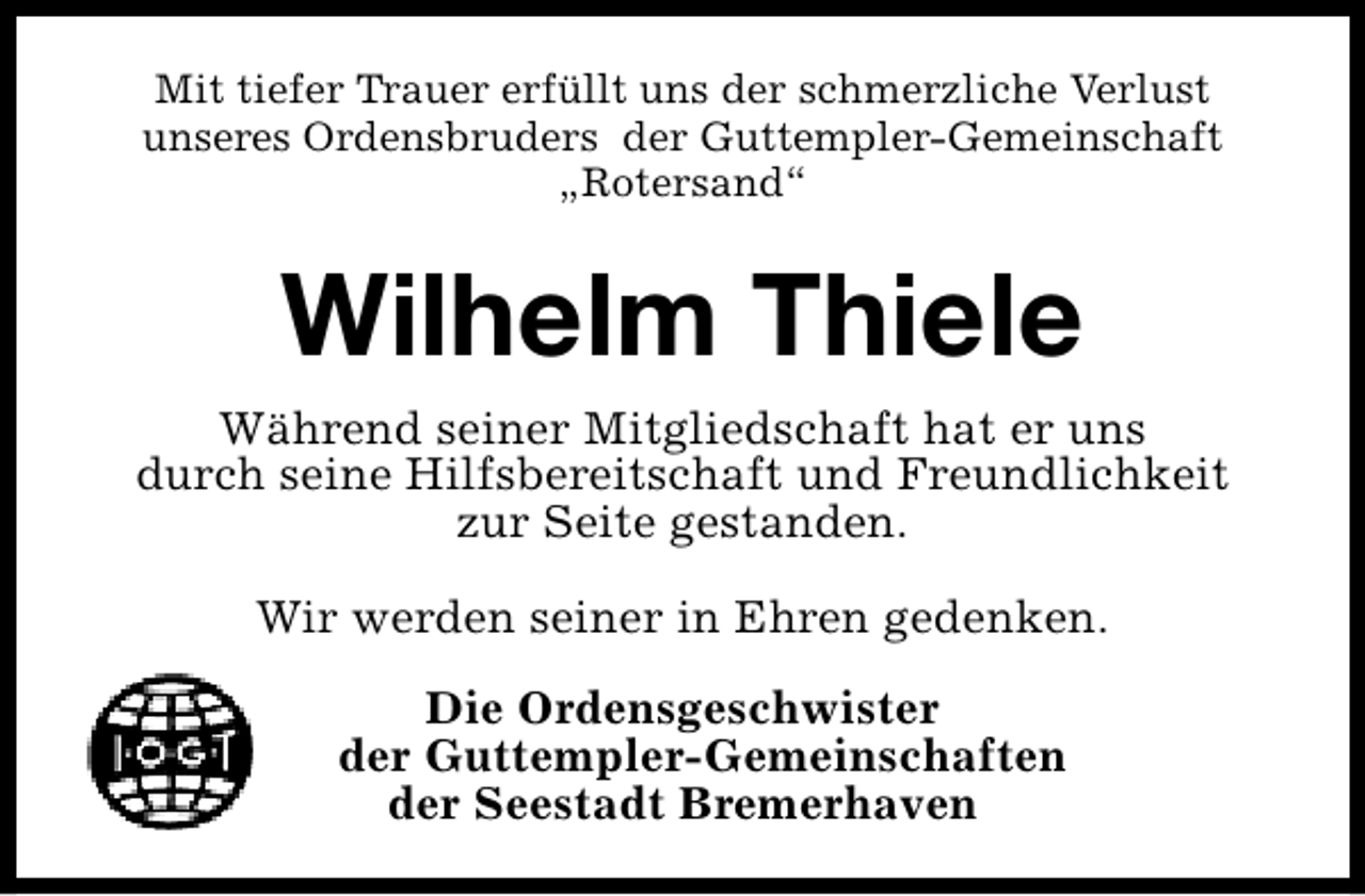 <p>Mit tiefer Trauer erfüllt uns der schmerzliche Verlust<br />unseres Ordensbruders der Guttempler-Gemeinschaft<br />„Rotersand“</p><p>Wilhelm Thiele<br />Während seiner Mitgliedschaft hat er uns<br />durch seine Hilfsbereitschaft und Freundlichkeit<br />zur Seite gestanden.<br />Wir werden seiner in Ehren gedenken.<br />Die Ordensgeschwister<br />der Guttempler-Gemeinschaften<br />der Seestadt Bremerhaven</p>